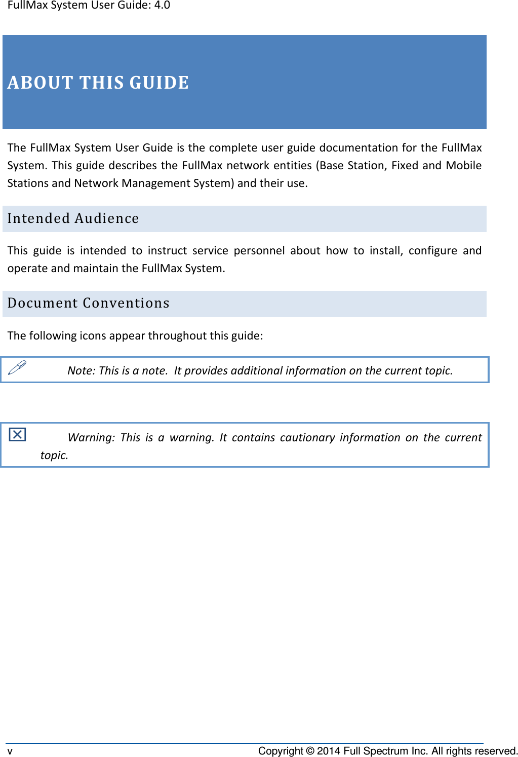 FullMaxSystemUserGuide:4.0v  Copyright © 2014 Full Spectrum Inc. All rights reserved. ABOUTTHISGUIDETheFullMaxSystemUserGuideisthecompleteuserguidedocumentationfortheFullMaxSystem.ThisguidedescribestheFullMaxnetworkentities(BaseStation,FixedandMobileStationsandNetworkManagementSystem)andtheiruse.IntendedAudienceThisguideisintendedtoinstructservicepersonnelabouthowtoinstall,configureandoperateandmaintaintheFullMaxSystem.DocumentConventionsThefollowingiconsappearthroughoutthisguide: Note:Thisisanote.Itprovidesadditionalinformationonthecurrenttopic. Warning:Thisisawarning.Itcontainscautionaryinformationonthecurrenttopic.