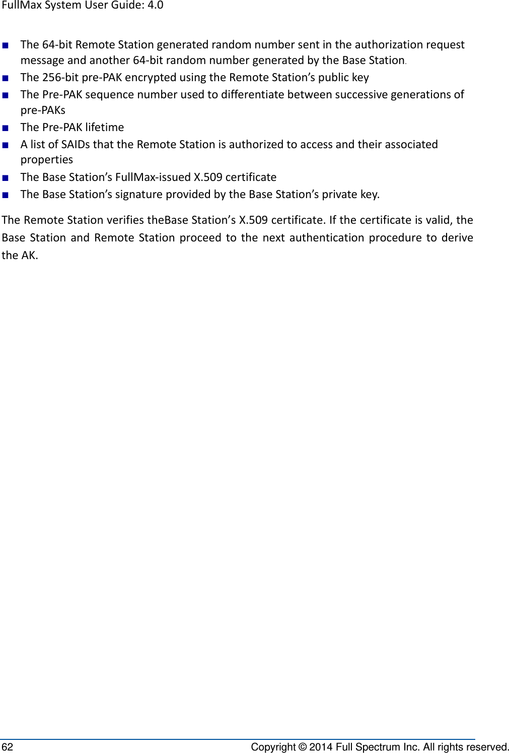 FullMaxSystemUserGuide:4.062  Copyright © 2014 Full Spectrum Inc. All rights reserved. ■ The64‐bitRemoteStationgeneratedrandomnumbersentintheauthorizationrequestmessageandanother64‐bitrandomnumbergeneratedbytheBaseStation.■ The256‐bitpre‐PAKencryptedusingtheRemoteStation’spublickey■ ThePre‐PAKsequencenumberusedtodifferentiatebetweensuccessivegenerationsofpre‐PAKs■ ThePre‐PAKlifetime■ AlistofSAIDsthattheRemoteStationisauthorizedtoaccessandtheirassociatedproperties■ TheBaseStation’sFullMax‐issuedX.509certificate■ TheBaseStation’ssignatureprovidedbytheBaseStation’sprivatekey.TheRemoteStationverifiestheBaseStation’sX.509certificate.Ifthecertificateisvalid,theBaseStationandRemoteStationproceedtothenextauthenticationproceduretoderivetheAK.