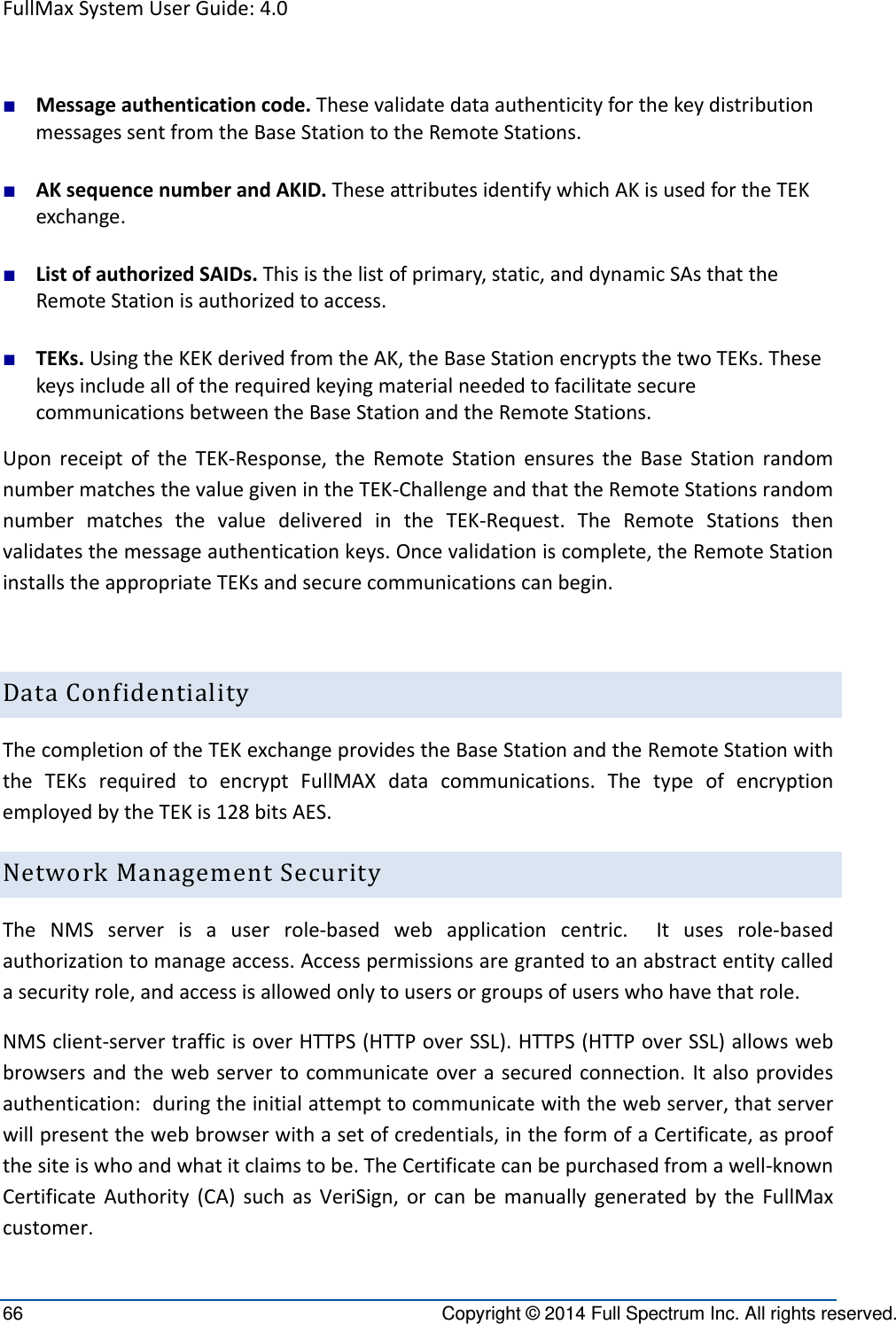 FullMaxSystemUserGuide:4.066  Copyright © 2014 Full Spectrum Inc. All rights reserved. ■ Messageauthenticationcode.ThesevalidatedataauthenticityforthekeydistributionmessagessentfromtheBaseStationtotheRemoteStations.■ AKsequencenumberandAKID.TheseattributesidentifywhichAKisusedfortheTEKexchange.■ ListofauthorizedSAIDs.Thisisthelistofprimary,static,anddynamicSAsthattheRemoteStationisauthorizedtoaccess.■ TEKs.UsingtheKEKderivedfromtheAK,theBaseStationencryptsthetwoTEKs.ThesekeysincludealloftherequiredkeyingmaterialneededtofacilitatesecurecommunicationsbetweentheBaseStationandtheRemoteStations.UponreceiptoftheTEK‐Response,theRemoteStationensurestheBaseStationrandomnumbermatchesthevaluegivenintheTEK‐ChallengeandthattheRemoteStationsrandomnumbermatchesthevaluedeliveredintheTEK‐Request.TheRemoteStationsthenvalidatesthemessageauthenticationkeys.Oncevalidationiscomplete,theRemoteStationinstallstheappropriateTEKsandsecurecommunicationscanbegin.DataConfidentialityThecompletionoftheTEKexchangeprovidestheBaseStationandtheRemoteStationwiththeTEKsrequiredtoencryptFullMAXdatacommunications.ThetypeofencryptionemployedbytheTEKis128bitsAES.NetworkManagementSecurityTheNMSserverisauserrole‐basedwebapplicationcentric.Itusesrole‐basedauthorizationtomanageaccess.Accesspermissionsaregrantedtoanabstractentitycalledasecurityrole,andaccessisallowedonlytousersorgroupsofuserswhohavethatrole.NMSclient‐servertrafficisoverHTTPS(HTTPoverSSL).HTTPS(HTTPoverSSL)allowswebbrowsersandthewebservertocommunicateoverasecuredconnection.Italsoprovidesauthentication:duringtheinitialattempttocommunicatewiththewebserver,thatserverwillpresentthewebbrowserwithasetofcredentials,intheformofaCertificate,asproofthesiteiswhoandwhatitclaimstobe.TheCertificatecanbepurchasedfromawell‐knownCertificateAuthority(CA)suchasVeriSign,orcanbemanuallygeneratedbytheFullMaxcustomer.