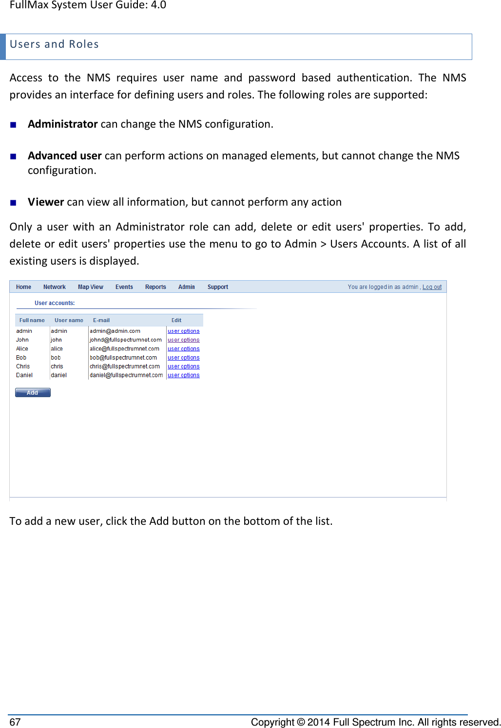 FullMaxSystemUserGuide:4.067  Copyright © 2014 Full Spectrum Inc. All rights reserved. UsersandRolesAccesstotheNMSrequiresusernameandpasswordbasedauthentication.TheNMSprovidesaninterfacefordefiningusersandroles.Thefollowingrolesaresupported:■ AdministratorcanchangetheNMSconfiguration.■ Advancedusercanperformactionsonmanagedelements,butcannotchangetheNMSconfiguration.■ Viewercanviewallinformation,butcannotperformanyactionOnlyauserwithanAdministratorrolecanadd,deleteoreditusers&apos;properties.Toadd,deleteoreditusers&apos;propertiesusethemenutogotoAdmin&gt;UsersAccounts.Alistofallexistingusersisdisplayed.Toaddanewuser,clicktheAddbuttononthebottomofthelist.