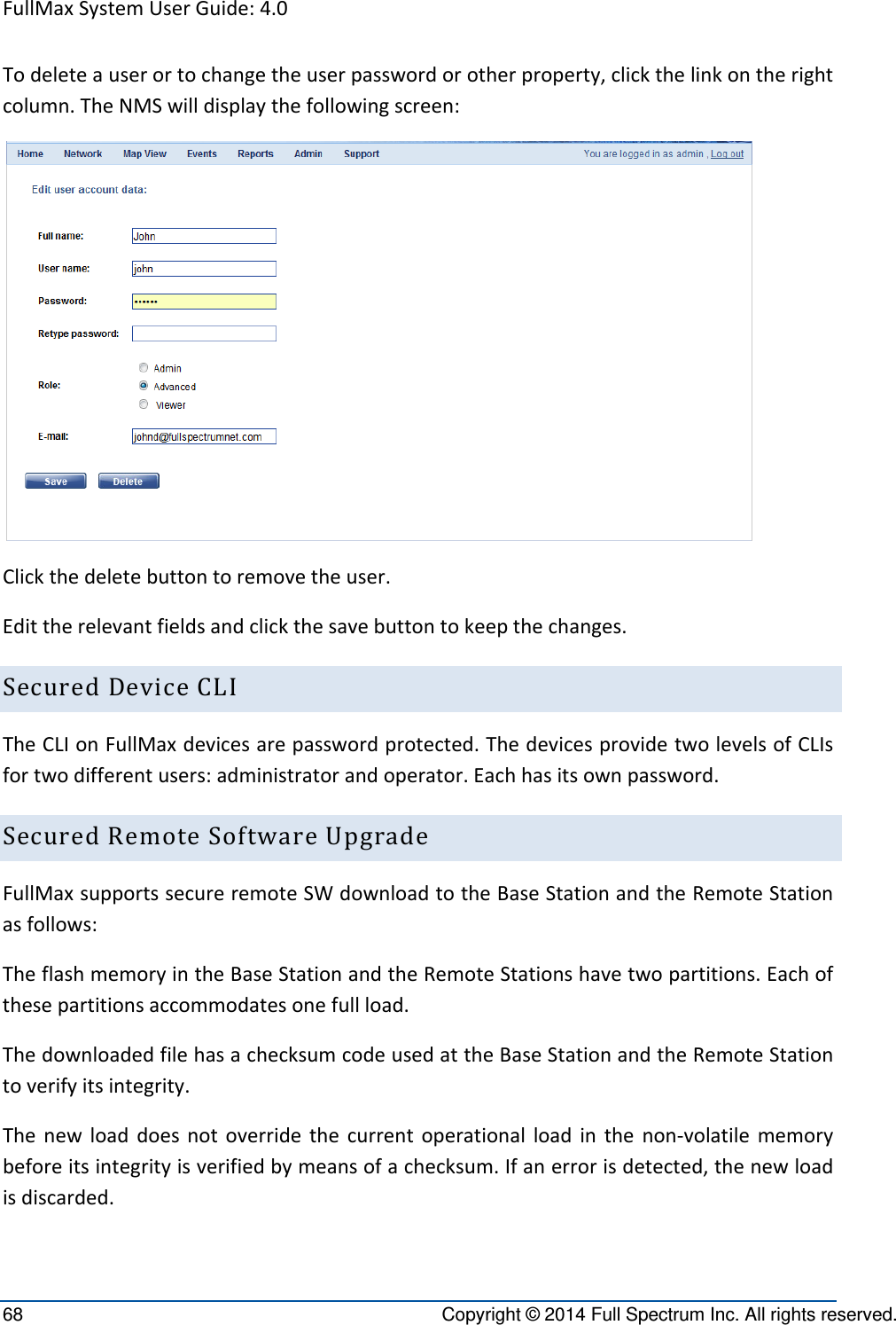 FullMaxSystemUserGuide:4.068  Copyright © 2014 Full Spectrum Inc. All rights reserved. Todeleteauserortochangetheuserpasswordorotherproperty,clickthelinkontherightcolumn.TheNMSwilldisplaythefollowingscreen:Clickthedeletebuttontoremovetheuser.Edittherelevantfieldsandclickthesavebuttontokeepthechanges.SecuredDeviceCLITheCLIonFullMaxdevicesarepasswordprotected.ThedevicesprovidetwolevelsofCLIsfortwodifferentusers:administratorandoperator.Eachhasitsownpassword.SecuredRemoteSoftwareUpgradeFullMaxsupportssecureremoteSWdownloadtotheBaseStationandtheRemoteStationasfollows:TheflashmemoryintheBaseStationandtheRemoteStationshavetwopartitions.Eachofthesepartitionsaccommodatesonefullload.ThedownloadedfilehasachecksumcodeusedattheBaseStationandtheRemoteStationtoverifyitsintegrity.Thenewloaddoesnotoverridethecurrentoperationalloadinthenon‐volatilememorybeforeitsintegrityisverifiedbymeansofachecksum.Ifanerrorisdetected,thenewloadisdiscarded.