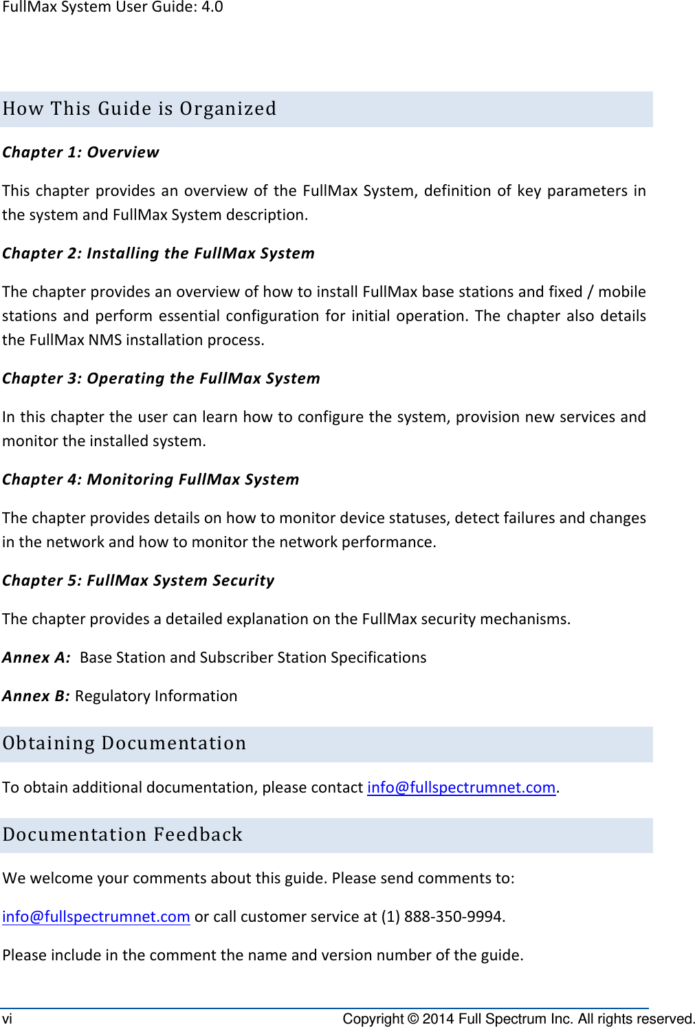 FullMaxSystemUserGuide:4.0vi  Copyright © 2014 Full Spectrum Inc. All rights reserved. HowThisGuideisOrganizedChapter1:OverviewThischapterprovidesanoverviewoftheFullMaxSystem,definitionofkeyparametersinthesystemandFullMaxSystemdescription.Chapter2:InstallingtheFullMaxSystemThechapterprovidesanoverviewofhowtoinstallFullMaxbasestationsandfixed/mobilestationsandperformessentialconfigurationforinitialoperation.ThechapteralsodetailstheFullMaxNMSinstallationprocess.Chapter3:OperatingtheFullMaxSystemInthischaptertheusercanlearnhowtoconfigurethesystem,provisionnewservicesandmonitortheinstalledsystem.Chapter4:MonitoringFullMaxSystemThechapterprovidesdetailsonhowtomonitordevicestatuses,detectfailuresandchangesinthenetworkandhowtomonitorthenetworkperformance.Chapter5:FullMaxSystemSecurityThechapterprovidesadetailedexplanationontheFullMaxsecuritymechanisms.AnnexA:BaseStationandSubscriberStationSpecificationsAnnexB:RegulatoryInformationObtainingDocumentationToobtainadditionaldocumentation,pleasecontactinfo@fullspectrumnet.com.DocumentationFeedbackWewelcomeyourcommentsaboutthisguide.Pleasesendcommentsto:info@fullspectrumnet.comorcallcustomerserviceat(1)888‐350‐9994.Pleaseincludeinthecommentthenameandversionnumberoftheguide.