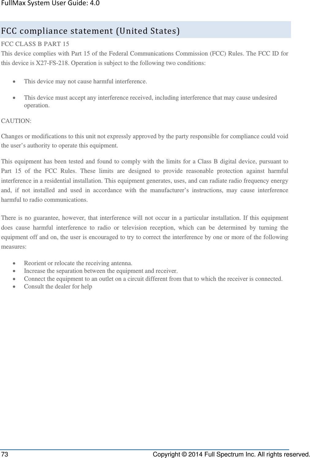 FullMaxSystemUserGuide:4.073  Copyright © 2014 Full Spectrum Inc. All rights reserved. FCCcompliancestatement(UnitedStates)FCC CLASS B PART 15 This device complies with Part 15 of the Federal Communications Commission (FCC) Rules. The FCC ID for this device is X27-FS-218. Operation is subject to the following two conditions:  This device may not cause harmful interference.  This device must accept any interference received, including interference that may cause undesired operation. CAUTION: Changes or modifications to this unit not expressly approved by the party responsible for compliance could void the user’s authority to operate this equipment. This equipment has been tested and found to comply with the limits for a Class B digital device, pursuant to Part 15 of the FCC Rules. These limits are designed to provide reasonable protection against harmful interference in a residential installation. This equipment generates, uses, and can radiate radio frequency energy and, if not installed and used in accordance with the manufacturer’s instructions, may cause interference harmful to radio communications. There is no guarantee, however, that interference will not occur in a particular installation. If this equipment does cause harmful interference to radio or television reception, which can be determined by turning the equipment off and on, the user is encouraged to try to correct the interference by one or more of the following measures:  Reorient or relocate the receiving antenna.  Increase the separation between the equipment and receiver.  Connect the equipment to an outlet on a circuit different from that to which the receiver is connected.  Consult the dealer for help 