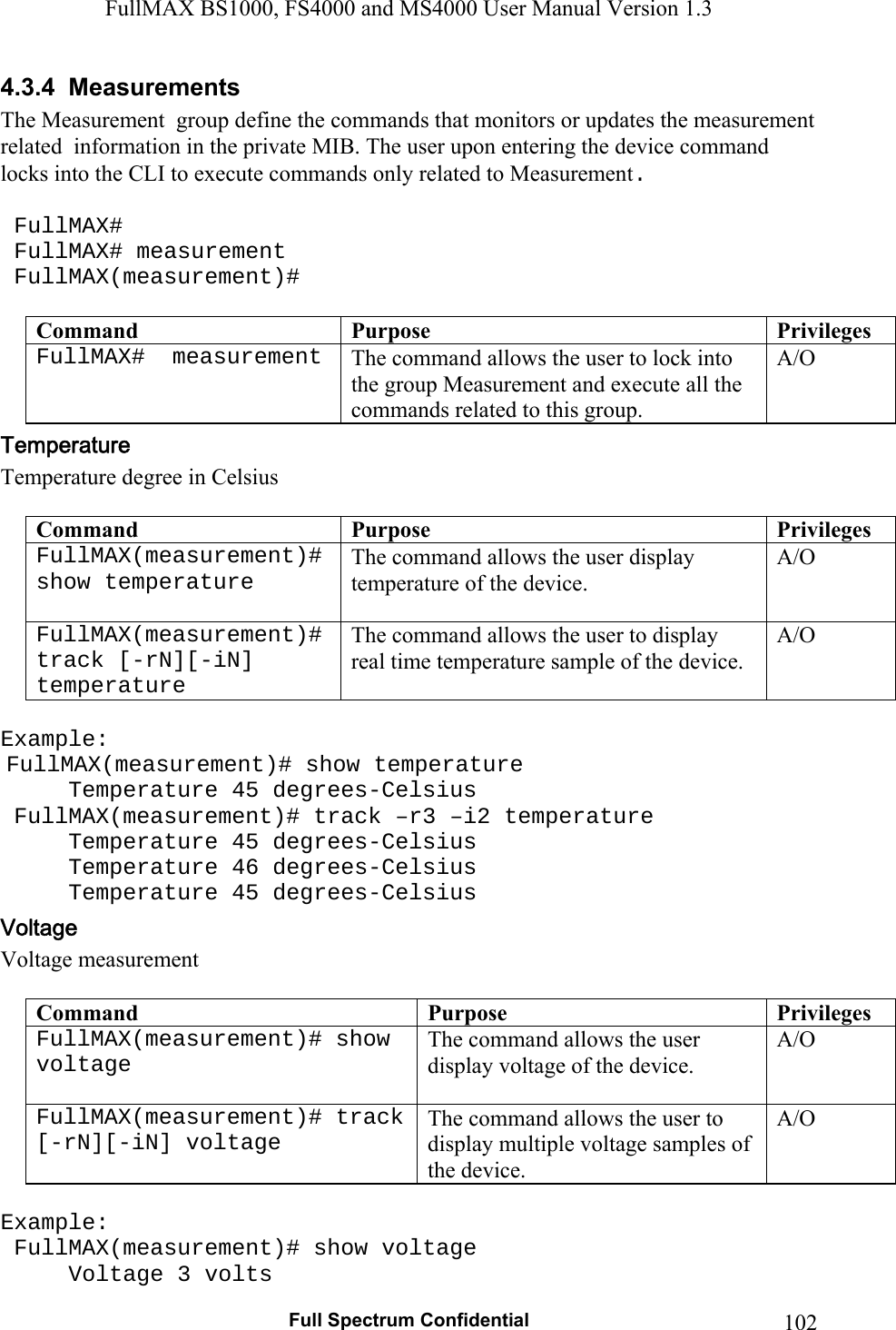 FullMAX BS1000, FS4000 and MS4000 User Manual Version 1.3   Full Spectrum Confidential  1024.3.4  Measurements The Measurement  group define the commands that monitors or updates the measurement related  information in the private MIB. The user upon entering the device command locks into the CLI to execute commands only related to Measurement.   FullMAX#  FullMAX# measurement  FullMAX(measurement)#  Command  Purpose  PrivilegesFullMAX#  measurement  The command allows the user to lock into the group Measurement and execute all the commands related to this group. A/O Temperature degree in Celsius  Command  Purpose  PrivilegesFullMAX(measurement)#show temperature   The command allows the user display temperature of the device.  A/O FullMAX(measurement)#track [-rN][-iN] temperature The command allows the user to display real time temperature sample of the device. A/O  Example:  FullMAX(measurement)# show temperature   Temperature 45 degrees-Celsius  FullMAX(measurement)# track –r3 –i2 temperature   Temperature 45 degrees-Celsius   Temperature 46 degrees-Celsius   Temperature 45 degrees-Celsius Voltage measurement  Command  Purpose  PrivilegesFullMAX(measurement)# show voltage   The command allows the user display voltage of the device.  A/O FullMAX(measurement)# track [-rN][-iN] voltage The command allows the user to display multiple voltage samples of the device. A/O  Example:  FullMAX(measurement)# show voltage   Voltage 3 volts 