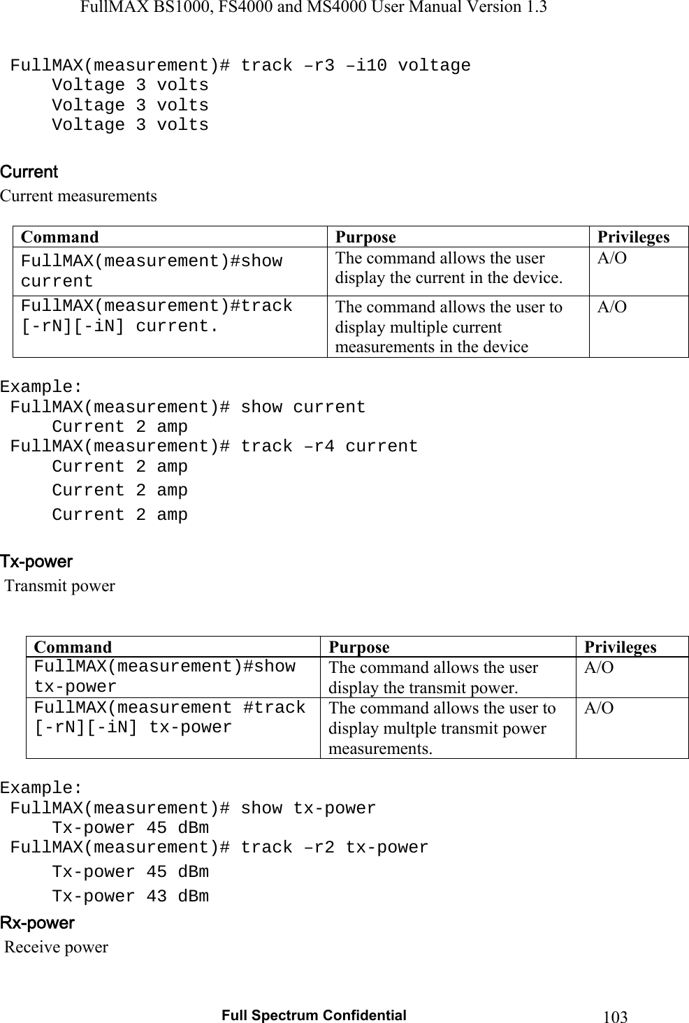 FullMAX BS1000, FS4000 and MS4000 User Manual Version 1.3   Full Spectrum Confidential  103 FullMAX(measurement)# track –r3 –i10 voltage   Voltage 3 volts   Voltage 3 volts   Voltage 3 volts  Current measurements   Command  Purpose  PrivilegesFullMAX(measurement)#show current  The command allows the user display the current in the device. A/O FullMAX(measurement)#track [-rN][-iN] current. The command allows the user to display multiple current measurements in the device A/O  Example:  FullMAX(measurement)# show current   Current 2 amp  FullMAX(measurement)# track –r4 current   Current 2 amp   Current 2 amp   Current 2 amp    Transmit power   Command  Purpose  PrivilegesFullMAX(measurement)#show tx-power  The command allows the user display the transmit power. A/O  FullMAX(measurement #track [-rN][-iN] tx-power The command allows the user to display multple transmit power measurements.  A/O  Example:  FullMAX(measurement)# show tx-power   Tx-power 45 dBm  FullMAX(measurement)# track –r2 tx-power   Tx-power 45 dBm   Tx-power 43 dBm  Receive power  