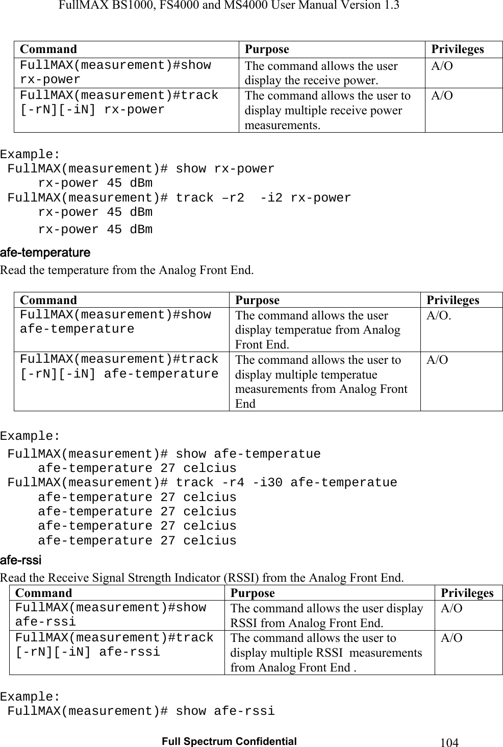 FullMAX BS1000, FS4000 and MS4000 User Manual Version 1.3   Full Spectrum Confidential  104Command  Purpose  Privileges FullMAX(measurement)#show rx-power  The command allows the user display the receive power.  A/O FullMAX(measurement)#track [-rN][-iN] rx-power The command allows the user to display multiple receive power measurements.  A/O  Example:  FullMAX(measurement)# show rx-power   rx-power 45 dBm  FullMAX(measurement)# track –r2  -i2 rx-power   rx-power 45 dBm   rx-power 45 dBm Read the temperature from the Analog Front End.  Command  Purpose  PrivilegesFullMAX(measurement)#show afe-temperature  The command allows the user display temperatue from Analog Front End. A/O.  FullMAX(measurement)#track [-rN][-iN] afe-temperature The command allows the user to display multiple temperatue measurements from Analog Front End A/O  Example:  FullMAX(measurement)# show afe-temperatue   afe-temperature 27 celcius  FullMAX(measurement)# track -r4 -i30 afe-temperatue   afe-temperature 27 celcius   afe-temperature 27 celcius   afe-temperature 27 celcius   afe-temperature 27 celcius Read the Receive Signal Strength Indicator (RSSI) from the Analog Front End. Command  Purpose  PrivilegesFullMAX(measurement)#show afe-rssi  The command allows the user display RSSI from Analog Front End. A/O FullMAX(measurement)#track [-rN][-iN] afe-rssi The command allows the user to display multiple RSSI  measurements from Analog Front End . A/O  Example:  FullMAX(measurement)# show afe-rssi 