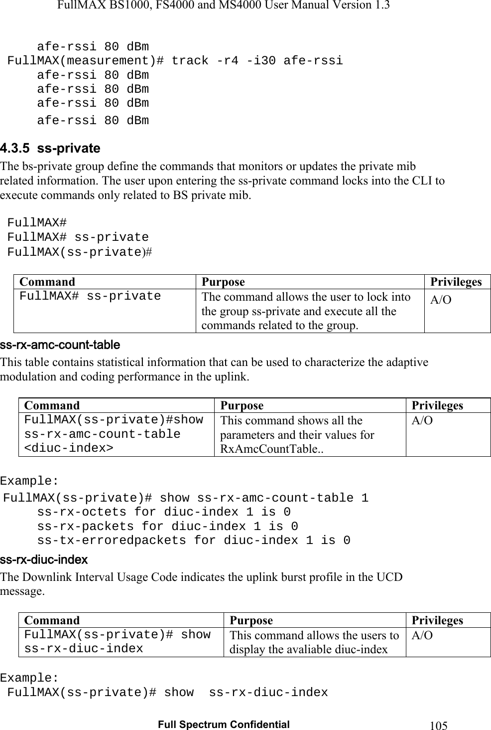 FullMAX BS1000, FS4000 and MS4000 User Manual Version 1.3   Full Spectrum Confidential  105  afe-rssi 80 dBm  FullMAX(measurement)# track -r4 -i30 afe-rssi   afe-rssi 80 dBm   afe-rssi 80 dBm   afe-rssi 80 dBm   afe-rssi 80 dBm 4.3.5  ss-private The bs-private group define the commands that monitors or updates the private mib related information. The user upon entering the ss-private command locks into the CLI to execute commands only related to BS private mib.   FullMAX#  FullMAX# ss-private  FullMAX(ss-private)#  Command  Purpose  PrivilegesFullMAX# ss-private  The command allows the user to lock into the group ss-private and execute all the commands related to the group. A/O This table contains statistical information that can be used to characterize the adaptive modulation and coding performance in the uplink.  Command  Purpose  PrivilegesFullMAX(ss-private)#show ss-rx-amc-count-table    &lt;diuc-index&gt; This command shows all the parameters and their values for  RxAmcCountTable.. A/O  Example:  FullMAX(ss-private)# show ss-rx-amc-count-table 1      ss-rx-octets for diuc-index 1 is 0   ss-rx-packets for diuc-index 1 is 0   ss-tx-erroredpackets for diuc-index 1 is 0 The Downlink Interval Usage Code indicates the uplink burst profile in the UCD message.  Command  Purpose  PrivilegesFullMAX(ss-private)# show ss-rx-diuc-index This command allows the users to display the avaliable diuc-index A/O  Example:  FullMAX(ss-private)# show  ss-rx-diuc-index 
