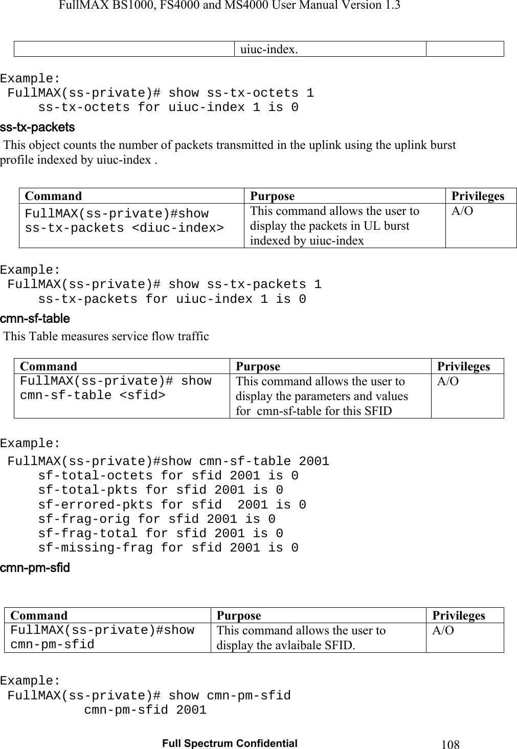 FullMAX BS1000, FS4000 and MS4000 User Manual Version 1.3   Full Spectrum Confidential  108  uiuc-index.   Example:  FullMAX(ss-private)# show ss-tx-octets 1   ss-tx-octets for uiuc-index 1 is 0  This object counts the number of packets transmitted in the uplink using the uplink burst profile indexed by uiuc-index .  Command  Purpose  PrivilegesFullMAX(ss-private)#show ss-tx-packets &lt;diuc-index&gt;  This command allows the user to display the packets in UL burst indexed by uiuc-index A/O  Example:  FullMAX(ss-private)# show ss-tx-packets 1   ss-tx-packets for uiuc-index 1 is 0  This Table measures service flow traffic  Command  Purpose  PrivilegesFullMAX(ss-private)# show cmn-sf-table &lt;sfid&gt;  This command allows the user to display the parameters and values for  cmn-sf-table for this SFID A/O  Example:  FullMAX(ss-private)#show cmn-sf-table 2001   sf-total-octets for sfid 2001 is 0   sf-total-pkts for sfid 2001 is 0   sf-errored-pkts for sfid  2001 is 0   sf-frag-orig for sfid 2001 is 0   sf-frag-total for sfid 2001 is 0   sf-missing-frag for sfid 2001 is 0   Command  Purpose  PrivilegesFullMAX(ss-private)#show cmn-pm-sfid  This command allows the user to display the avlaibale SFID. A/O  Example:  FullMAX(ss-private)# show cmn-pm-sfid     cmn-pm-sfid 2001 