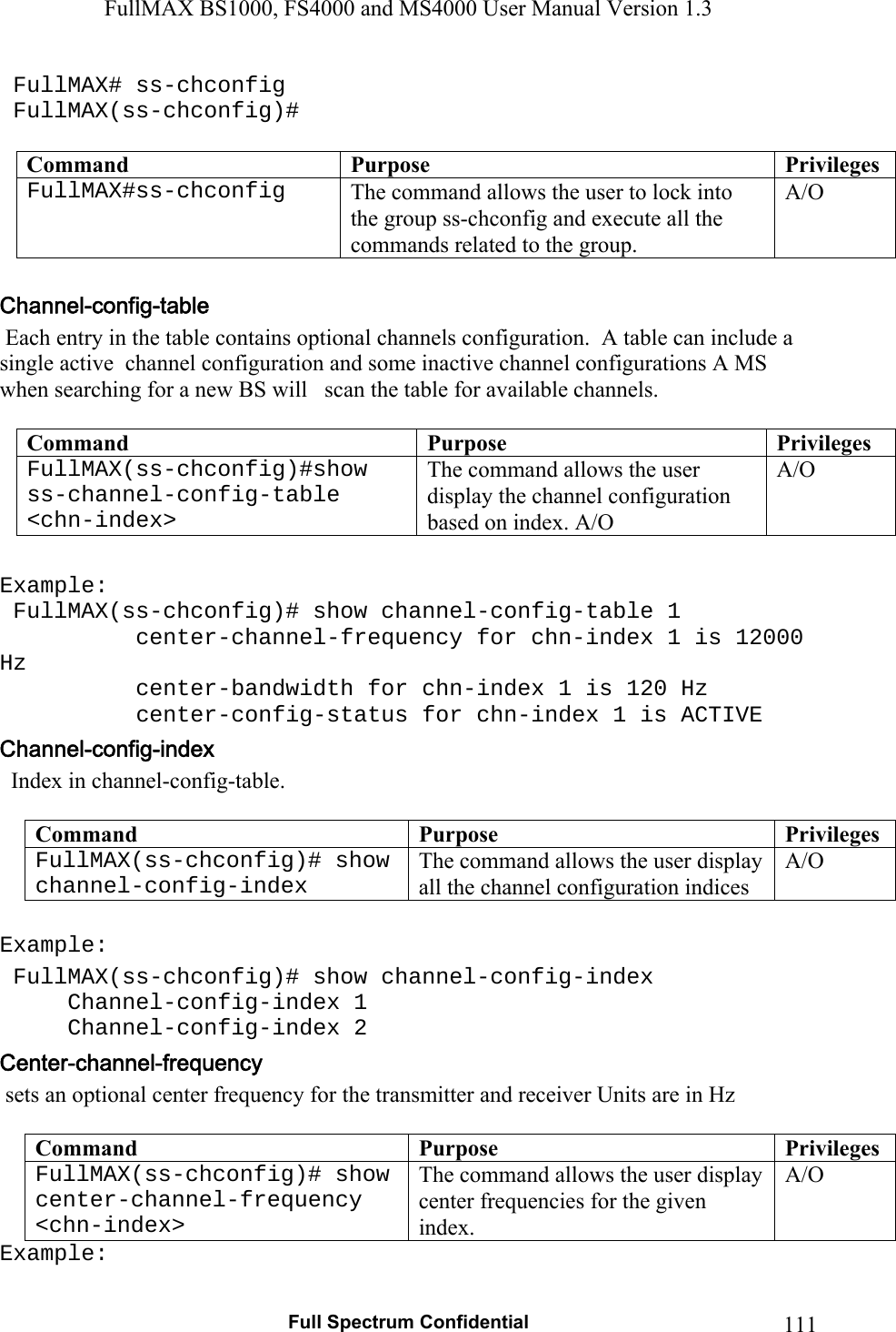 FullMAX BS1000, FS4000 and MS4000 User Manual Version 1.3   Full Spectrum Confidential  111 FullMAX# ss-chconfig  FullMAX(ss-chconfig)#  Command  Purpose  PrivilegesFullMAX#ss-chconfig  The command allows the user to lock into the group ss-chconfig and execute all the commands related to the group. A/O   Each entry in the table contains optional channels configuration.  A table can include a single active  channel configuration and some inactive channel configurations A MS when searching for a new BS will   scan the table for available channels.  Command  Purpose  PrivilegesFullMAX(ss-chconfig)#show ss-channel-config-table &lt;chn-index&gt; The command allows the user display the channel configuration based on index. A/O A/O  Example:  FullMAX(ss-chconfig)# show channel-config-table 1     center-channel-frequency for chn-index 1 is 12000 Hz     center-bandwidth for chn-index 1 is 120 Hz center-config-status for chn-index 1 is ACTIVE   Index in channel-config-table.   Command  Purpose  PrivilegesFullMAX(ss-chconfig)# show channel-config-index  The command allows the user display all the channel configuration indices A/O  Example:  FullMAX(ss-chconfig)# show channel-config-index  Channel-config-index 1  Channel-config-index 2  sets an optional center frequency for the transmitter and receiver Units are in Hz  Command  Purpose  PrivilegesFullMAX(ss-chconfig)# show center-channel-frequency &lt;chn-index&gt; The command allows the user display center frequencies for the given index. A/O Example: 