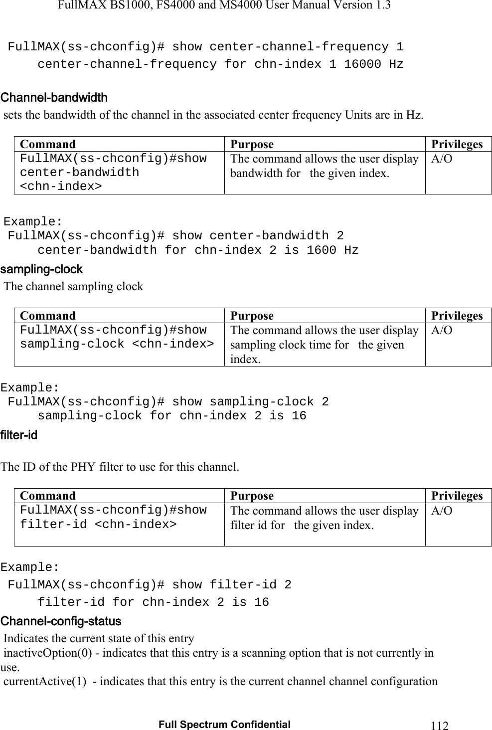 FullMAX BS1000, FS4000 and MS4000 User Manual Version 1.3   Full Spectrum Confidential  112 FullMAX(ss-chconfig)# show center-channel-frequency 1   center-channel-frequency for chn-index 1 16000 Hz    sets the bandwidth of the channel in the associated center frequency Units are in Hz.  Command  Purpose  PrivilegesFullMAX(ss-chconfig)#show center-bandwidth  &lt;chn-index&gt; The command allows the user display bandwidth for   the given index. A/O   Example:  FullMAX(ss-chconfig)# show center-bandwidth 2   center-bandwidth for chn-index 2 is 1600 Hz  The channel sampling clock  Command  Purpose  PrivilegesFullMAX(ss-chconfig)#show sampling-clock &lt;chn-index&gt; The command allows the user display sampling clock time for   the given index. A/O  Example:  FullMAX(ss-chconfig)# show sampling-clock 2   sampling-clock for chn-index 2 is 16  The ID of the PHY filter to use for this channel.  Command  Purpose  PrivilegesFullMAX(ss-chconfig)#show filter-id &lt;chn-index&gt;   The command allows the user display filter id for   the given index. A/O  Example:  FullMAX(ss-chconfig)# show filter-id 2   filter-id for chn-index 2 is 16  Indicates the current state of this entry   inactiveOption(0) - indicates that this entry is a scanning option that is not currently in use.  currentActive(1)  - indicates that this entry is the current channel channel configuration  