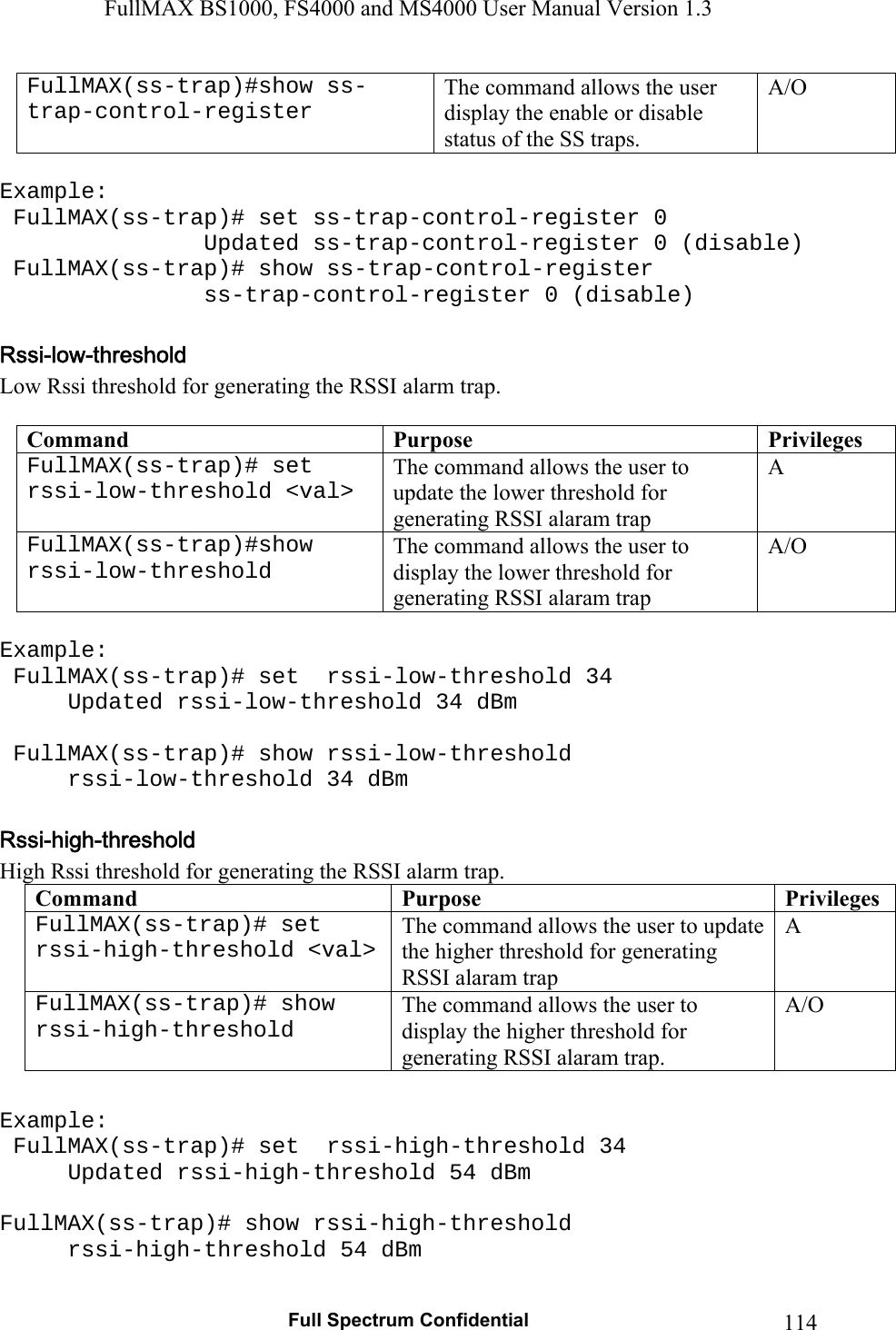 FullMAX BS1000, FS4000 and MS4000 User Manual Version 1.3   Full Spectrum Confidential  114FullMAX(ss-trap)#show ss-trap-control-register The command allows the user display the enable or disable status of the SS traps. A/O  Example:  FullMAX(ss-trap)# set ss-trap-control-register 0                Updated ss-trap-control-register 0 (disable)  FullMAX(ss-trap)# show ss-trap-control-register                 ss-trap-control-register 0 (disable)  Low Rssi threshold for generating the RSSI alarm trap.  Command  Purpose  PrivilegesFullMAX(ss-trap)# set  rssi-low-threshold &lt;val&gt; The command allows the user to update the lower threshold for generating RSSI alaram trap A FullMAX(ss-trap)#show rssi-low-threshold The command allows the user to display the lower threshold for generating RSSI alaram trap A/O  Example:  FullMAX(ss-trap)# set  rssi-low-threshold 34 Updated rssi-low-threshold 34 dBm   FullMAX(ss-trap)# show rssi-low-threshold   rssi-low-threshold 34 dBm  High Rssi threshold for generating the RSSI alarm trap. Command  Purpose  PrivilegesFullMAX(ss-trap)# set  rssi-high-threshold &lt;val&gt; The command allows the user to update the higher threshold for generating RSSI alaram trap A FullMAX(ss-trap)# show rssi-high-threshold The command allows the user to display the higher threshold for generating RSSI alaram trap. A/O  Example:  FullMAX(ss-trap)# set  rssi-high-threshold 34 Updated rssi-high-threshold 54 dBm  FullMAX(ss-trap)# show rssi-high-threshold   rssi-high-threshold 54 dBm  