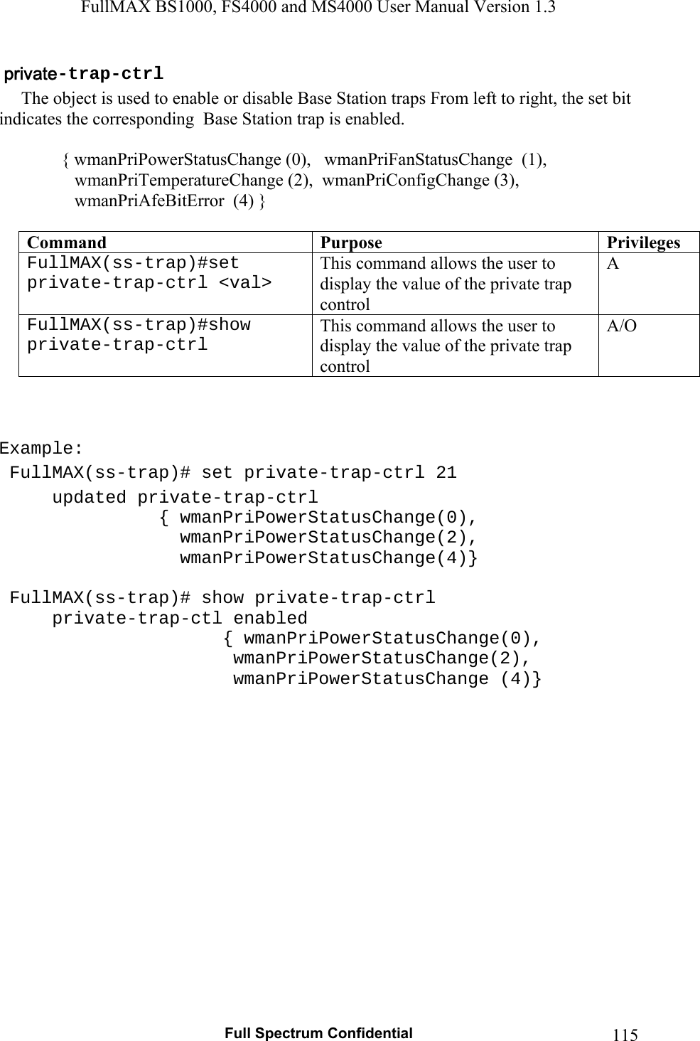 FullMAX BS1000, FS4000 and MS4000 User Manual Version 1.3   Full Spectrum Confidential  115-trap-ctrl     The object is used to enable or disable Base Station traps From left to right, the set bit indicates the corresponding  Base Station trap is enabled.      { wmanPriPowerStatusChange (0),   wmanPriFanStatusChange  (1),                  wmanPriTemperatureChange (2),  wmanPriConfigChange (3),                  wmanPriAfeBitError  (4) }  Command  Purpose  PrivilegesFullMAX(ss-trap)#set private-trap-ctrl &lt;val&gt;  This command allows the user to display the value of the private trap control A FullMAX(ss-trap)#show private-trap-ctrl  This command allows the user to display the value of the private trap control  A/O    Example:  FullMAX(ss-trap)# set private-trap-ctrl 21   updated private-trap-ctrl     { wmanPriPowerStatusChange(0),            wmanPriPowerStatusChange(2),      wmanPriPowerStatusChange(4)}   FullMAX(ss-trap)# show private-trap-ctrl   private-trap-ctl enabled       { wmanPriPowerStatusChange(0),                 wmanPriPowerStatusChange(2),              wmanPriPowerStatusChange (4)}    