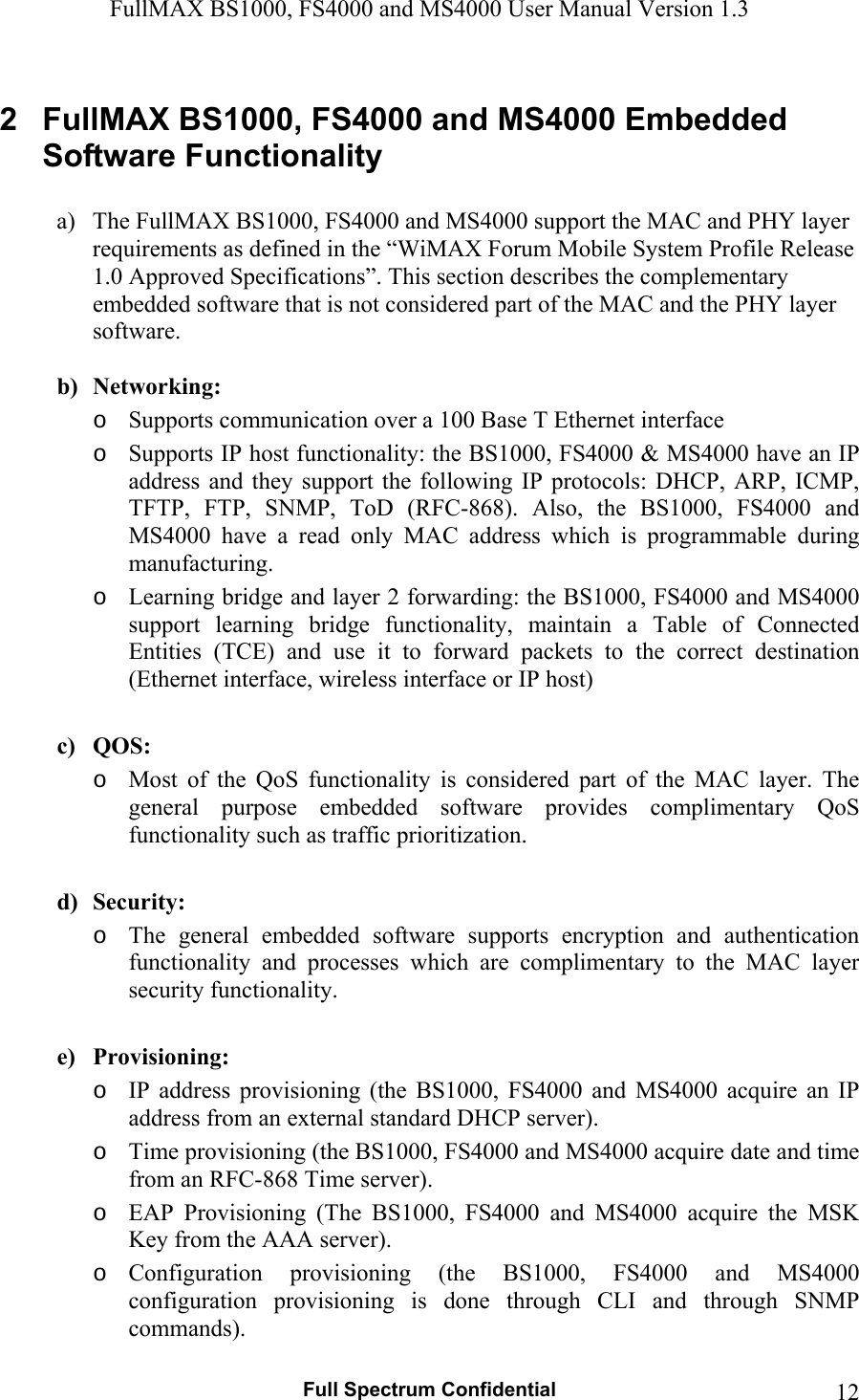 FullMAX BS1000, FS4000 and MS4000 User Manual Version 1.3   Full Spectrum Confidential  122  FullMAX BS1000, FS4000 and MS4000 Embedded Software Functionality   a) The FullMAX BS1000, FS4000 and MS4000 support the MAC and PHY layer requirements as defined in the “WiMAX Forum Mobile System Profile Release 1.0 Approved Specifications”. This section describes the complementary embedded software that is not considered part of the MAC and the PHY layer software.    b) Networking: o Supports communication over a 100 Base T Ethernet interface o Supports IP host functionality: the BS1000, FS4000 &amp; MS4000 have an IP address  and  they  support the  following  IP  protocols:  DHCP,  ARP, ICMP, TFTP,  FTP,  SNMP,  ToD  (RFC-868).  Also,  the  BS1000,  FS4000  and MS4000  have  a  read  only  MAC  address  which  is  programmable  during manufacturing. o Learning bridge and layer 2 forwarding: the BS1000, FS4000 and MS4000 support  learning  bridge  functionality,  maintain  a  Table  of  Connected Entities  (TCE)  and  use  it  to  forward  packets  to  the  correct  destination (Ethernet interface, wireless interface or IP host)  c) QOS: o Most  of  the  QoS  functionality  is  considered  part  of  the  MAC  layer.  The general  purpose  embedded  software  provides  complimentary  QoS functionality such as traffic prioritization.  d) Security: o The  general  embedded  software  supports  encryption  and  authentication functionality  and  processes  which  are  complimentary  to  the  MAC  layer security functionality.  e) Provisioning: o IP  address  provisioning  (the  BS1000,  FS4000  and  MS4000  acquire  an  IP address from an external standard DHCP server). o Time provisioning (the BS1000, FS4000 and MS4000 acquire date and time from an RFC-868 Time server). o EAP  Provisioning  (The  BS1000,  FS4000  and  MS4000  acquire  the  MSK Key from the AAA server).   o Configuration  provisioning  (the  BS1000,  FS4000  and  MS4000 configuration  provisioning  is  done  through  CLI  and  through  SNMP commands).   