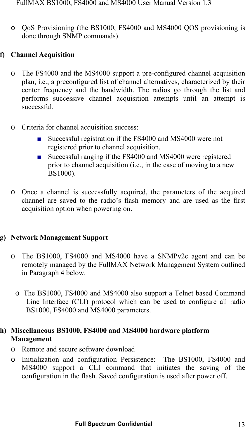 FullMAX BS1000, FS4000 and MS4000 User Manual Version 1.3   Full Spectrum Confidential  13o QoS Provisioning (the BS1000, FS4000 and MS4000 QOS provisioning is done through SNMP commands).  f) Channel Acquisition   o The FS4000 and the MS4000 support a pre-configured channel acquisition plan, i.e., a preconfigured list of channel alternatives, characterized by their center  frequency  and  the  bandwidth.  The  radios  go  through  the  list  and performs  successive  channel  acquisition  attempts  until  an  attempt  is successful.  o Criteria for channel acquisition success:  ■ Successful registration if the FS4000 and MS4000 were not registered prior to channel acquisition. ■ Successful ranging if the FS4000 and MS4000 were registered prior to channel acquisition (i.e., in the case of moving to a new BS1000).  o Once  a  channel  is  successfully  acquired,  the  parameters  of  the  acquired channel  are  saved  to  the  radio’s  flash  memory  and  are  used  as  the  first acquisition option when powering on.   g) Network Management Support  o The  BS1000,  FS4000  and  MS4000  have  a  SNMPv2c  agent  and  can  be remotely managed by the FullMAX Network Management System outlined in Paragraph 4 below.   o  The BS1000, FS4000 and MS4000 also support a Telnet based Command Line  Interface  (CLI)  protocol  which  can  be  used  to  configure  all  radio BS1000, FS4000 and MS4000 parameters.   h) Miscellaneous BS1000, FS4000 and MS4000 hardware platform Management o Remote and secure software download o Initialization  and  configuration  Persistence:    The  BS1000,  FS4000  and MS4000  support  a  CLI  command  that  initiates  the  saving  of  the configuration in the flash. Saved configuration is used after power off. 