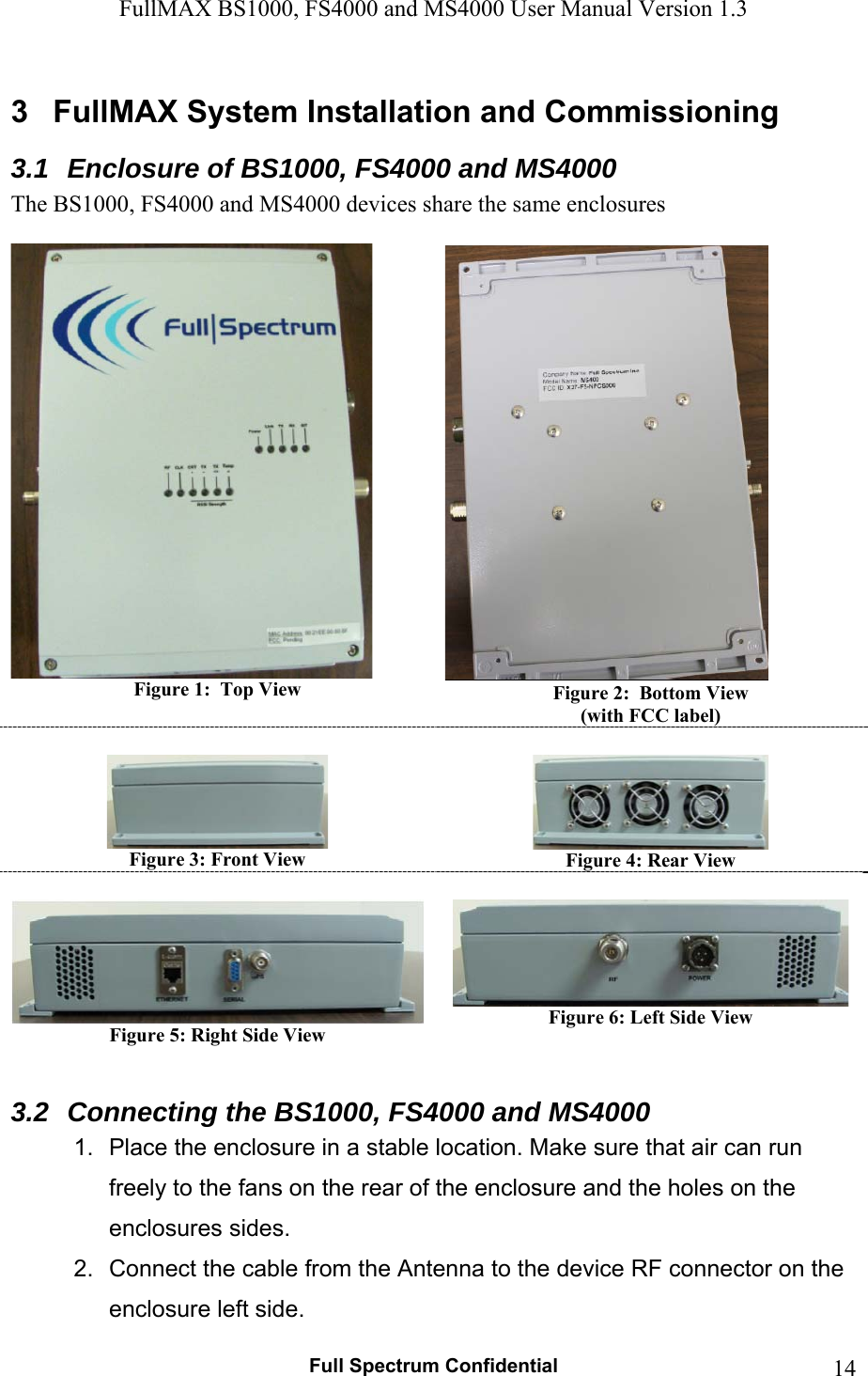 FullMAX BS1000, FS4000 and MS4000 User Manual Version 1.3   Full Spectrum Confidential  143  FullMAX System Installation and Commissioning 3.1  Enclosure of BS1000, FS4000 and MS4000 The BS1000, FS4000 and MS4000 devices share the same enclosures   Figure 1:  Top View   Figure 2:  Bottom View  (with FCC label)   Figure 3: Front View   Figure 4: Rear View   Figure 5: Right Side View   Figure 6: Left Side View  3.2  Connecting the BS1000, FS4000 and MS4000 1.  Place the enclosure in a stable location. Make sure that air can run freely to the fans on the rear of the enclosure and the holes on the enclosures sides. 2.  Connect the cable from the Antenna to the device RF connector on the enclosure left side. 