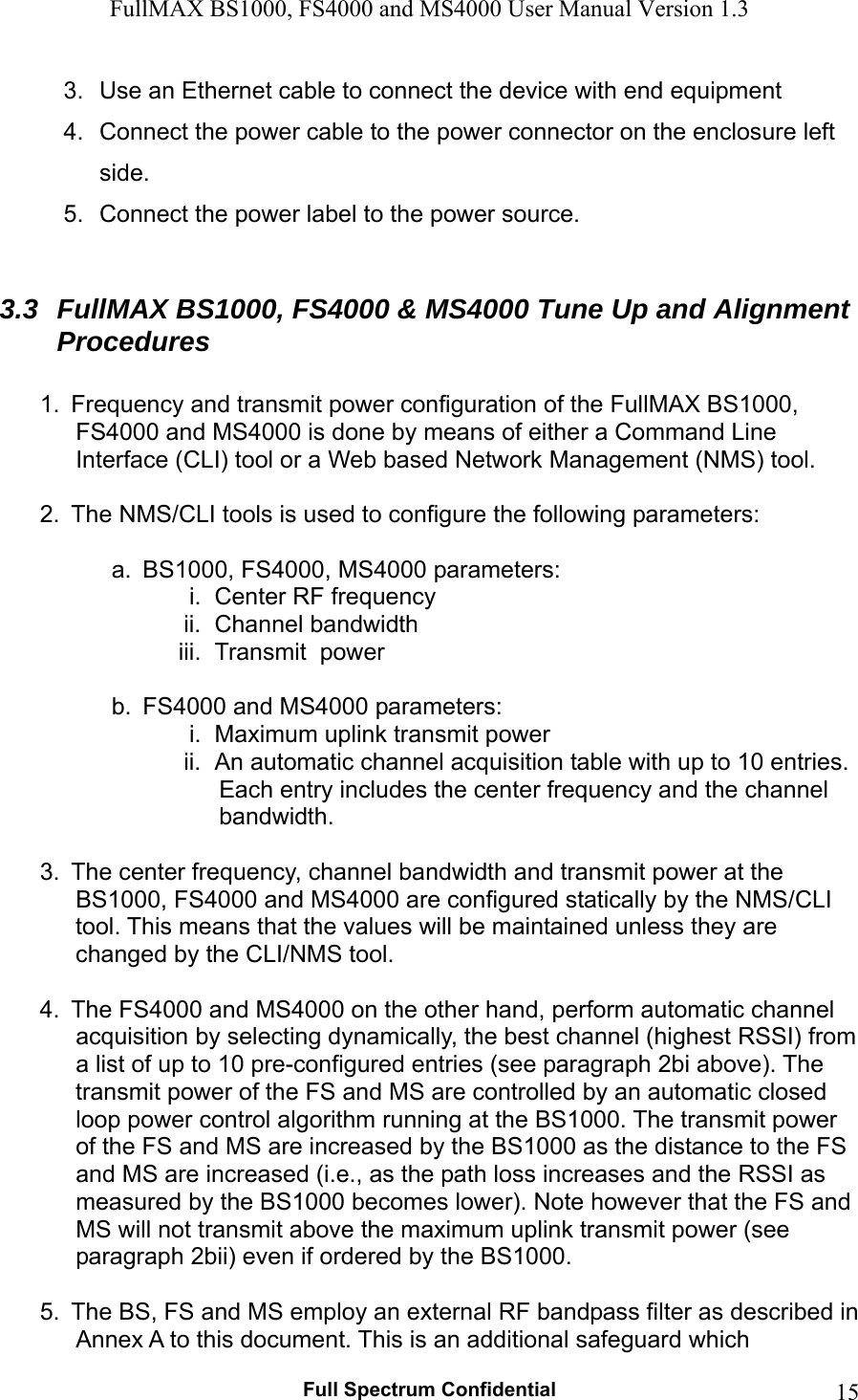 FullMAX BS1000, FS4000 and MS4000 User Manual Version 1.3   Full Spectrum Confidential  153.  Use an Ethernet cable to connect the device with end equipment 4.  Connect the power cable to the power connector on the enclosure left side. 5.  Connect the power label to the power source.  3.3  FullMAX BS1000, FS4000 &amp; MS4000 Tune Up and Alignment Procedures  1.  Frequency and transmit power configuration of the FullMAX BS1000, FS4000 and MS4000 is done by means of either a Command Line Interface (CLI) tool or a Web based Network Management (NMS) tool.   2.  The NMS/CLI tools is used to configure the following parameters:  a.  BS1000, FS4000, MS4000 parameters: i.  Center RF frequency ii.  Channel bandwidth iii.  Transmit  power  b.  FS4000 and MS4000 parameters: i.  Maximum uplink transmit power ii.  An automatic channel acquisition table with up to 10 entries. Each entry includes the center frequency and the channel bandwidth.   3.  The center frequency, channel bandwidth and transmit power at the BS1000, FS4000 and MS4000 are configured statically by the NMS/CLI tool. This means that the values will be maintained unless they are changed by the CLI/NMS tool.   4.  The FS4000 and MS4000 on the other hand, perform automatic channel acquisition by selecting dynamically, the best channel (highest RSSI) from a list of up to 10 pre-configured entries (see paragraph 2bi above). The transmit power of the FS and MS are controlled by an automatic closed loop power control algorithm running at the BS1000. The transmit power of the FS and MS are increased by the BS1000 as the distance to the FS and MS are increased (i.e., as the path loss increases and the RSSI as measured by the BS1000 becomes lower). Note however that the FS and MS will not transmit above the maximum uplink transmit power (see paragraph 2bii) even if ordered by the BS1000.  5.  The BS, FS and MS employ an external RF bandpass filter as described in Annex A to this document. This is an additional safeguard which 