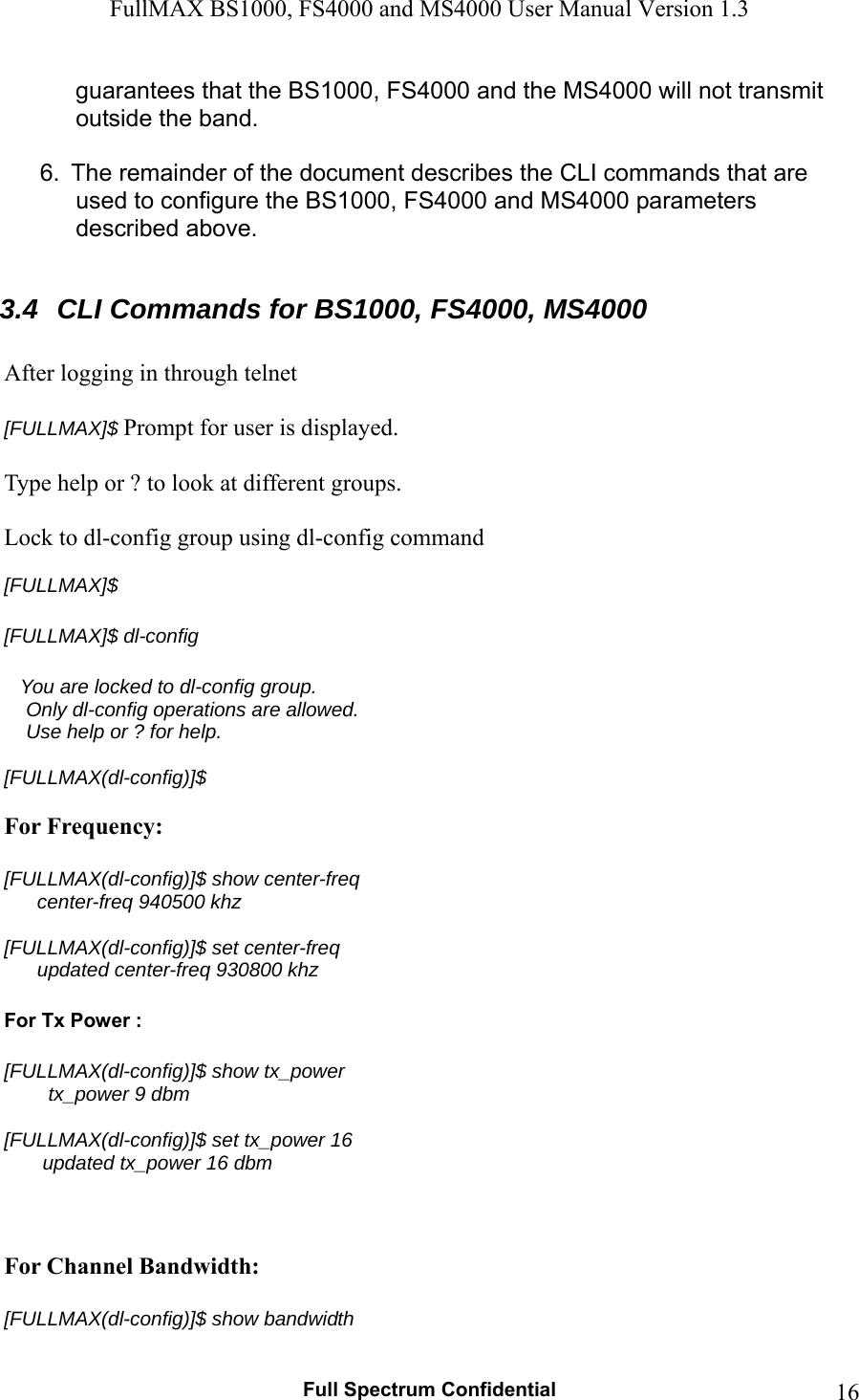 FullMAX BS1000, FS4000 and MS4000 User Manual Version 1.3   Full Spectrum Confidential  16guarantees that the BS1000, FS4000 and the MS4000 will not transmit outside the band.  6.  The remainder of the document describes the CLI commands that are used to configure the BS1000, FS4000 and MS4000 parameters described above.  3.4  CLI Commands for BS1000, FS4000, MS4000  After logging in through telnet  [FULLMAX]$ Prompt for user is displayed.  Type help or ? to look at different groups.  Lock to dl-config group using dl-config command  [FULLMAX]$  [FULLMAX]$ dl-config      You are locked to dl-config group.     Only dl-config operations are allowed.     Use help or ? for help.  [FULLMAX(dl-config)]$  For Frequency:  [FULLMAX(dl-config)]$ show center-freq       center-freq 940500 khz  [FULLMAX(dl-config)]$ set center-freq        updated center-freq 930800 khz  For Tx Power :  [FULLMAX(dl-config)]$ show tx_power         tx_power 9 dbm  [FULLMAX(dl-config)]$ set tx_power 16        updated tx_power 16 dbm    For Channel Bandwidth:  [FULLMAX(dl-config)]$ show bandwidth 