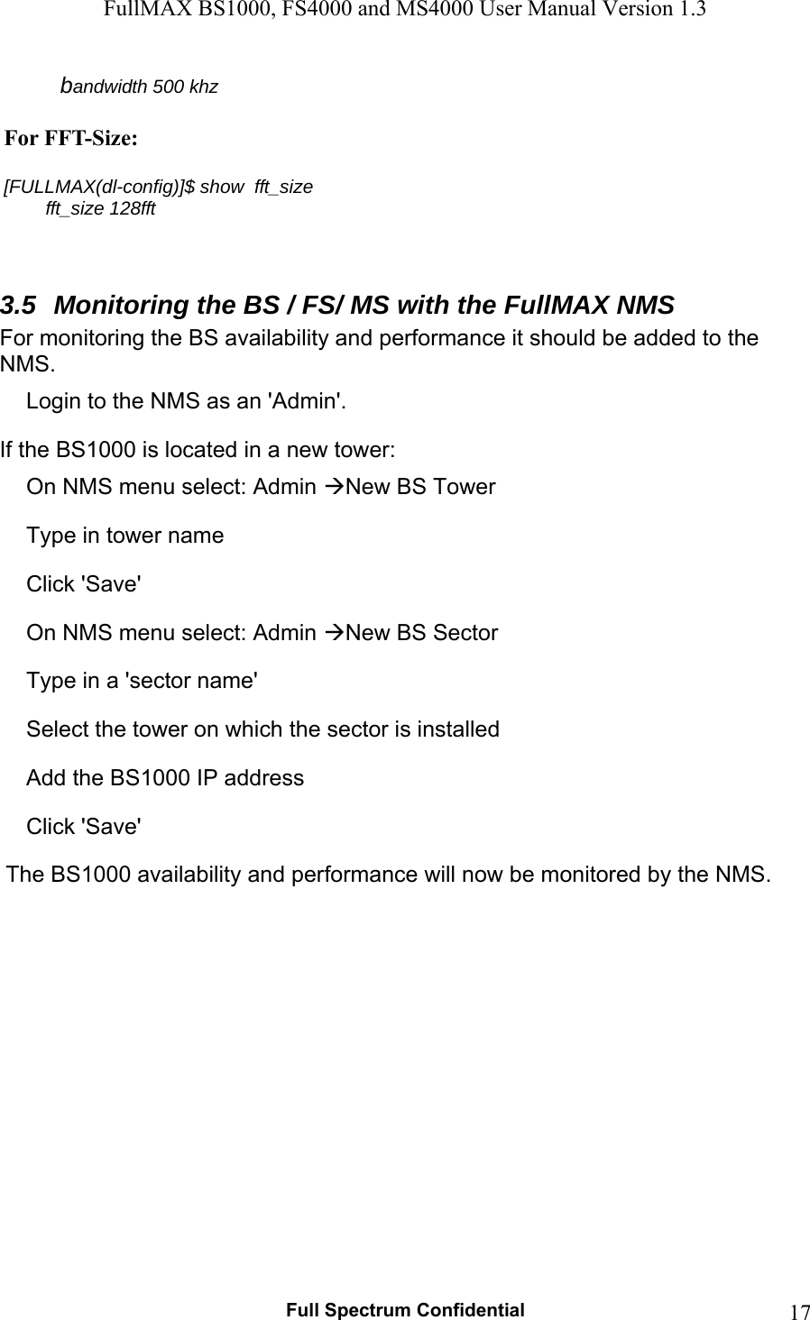 FullMAX BS1000, FS4000 and MS4000 User Manual Version 1.3   Full Spectrum Confidential  17         bandwidth 500 khz  For FFT-Size:  [FULLMAX(dl-config)]$ show  fft_size         fft_size 128fft   3.5  Monitoring the BS / FS/ MS with the FullMAX NMS For monitoring the BS availability and performance it should be added to the NMS.  Login to the NMS as an &apos;Admin&apos;. If the BS1000 is located in a new tower: On NMS menu select: Admin New BS Tower Type in tower name  Click &apos;Save&apos; On NMS menu select: Admin New BS Sector Type in a &apos;sector name&apos; Select the tower on which the sector is installed Add the BS1000 IP address Click &apos;Save&apos;   The BS1000 availability and performance will now be monitored by the NMS. 