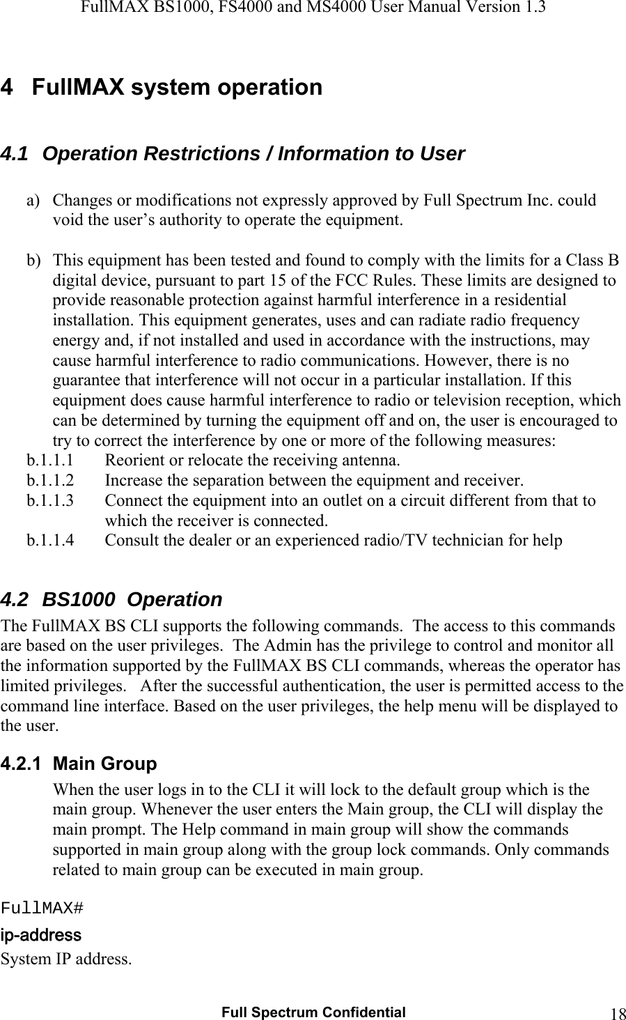 FullMAX BS1000, FS4000 and MS4000 User Manual Version 1.3   Full Spectrum Confidential  184  FullMAX system operation  4.1  Operation Restrictions / Information to User  a) Changes or modifications not expressly approved by Full Spectrum Inc. could void the user’s authority to operate the equipment.   b) This equipment has been tested and found to comply with the limits for a Class B digital device, pursuant to part 15 of the FCC Rules. These limits are designed to provide reasonable protection against harmful interference in a residential installation. This equipment generates, uses and can radiate radio frequency energy and, if not installed and used in accordance with the instructions, may cause harmful interference to radio communications. However, there is no guarantee that interference will not occur in a particular installation. If this equipment does cause harmful interference to radio or television reception, which can be determined by turning the equipment off and on, the user is encouraged to try to correct the interference by one or more of the following measures:   b.1.1.1 Reorient or relocate the receiving antenna.  b.1.1.2 Increase the separation between the equipment and receiver. b.1.1.3 Connect the equipment into an outlet on a circuit different from that to which the receiver is connected.  b.1.1.4 Consult the dealer or an experienced radio/TV technician for help  4.2  BS1000  Operation The FullMAX BS CLI supports the following commands.  The access to this commands are based on the user privileges.  The Admin has the privilege to control and monitor all the information supported by the FullMAX BS CLI commands, whereas the operator has limited privileges.   After the successful authentication, the user is permitted access to the command line interface. Based on the user privileges, the help menu will be displayed to the user.  4.2.1  Main Group When the user logs in to the CLI it will lock to the default group which is the main group. Whenever the user enters the Main group, the CLI will display the main prompt. The Help command in main group will show the commands supported in main group along with the group lock commands. Only commands related to main group can be executed in main group.  FullMAX# System IP address. 