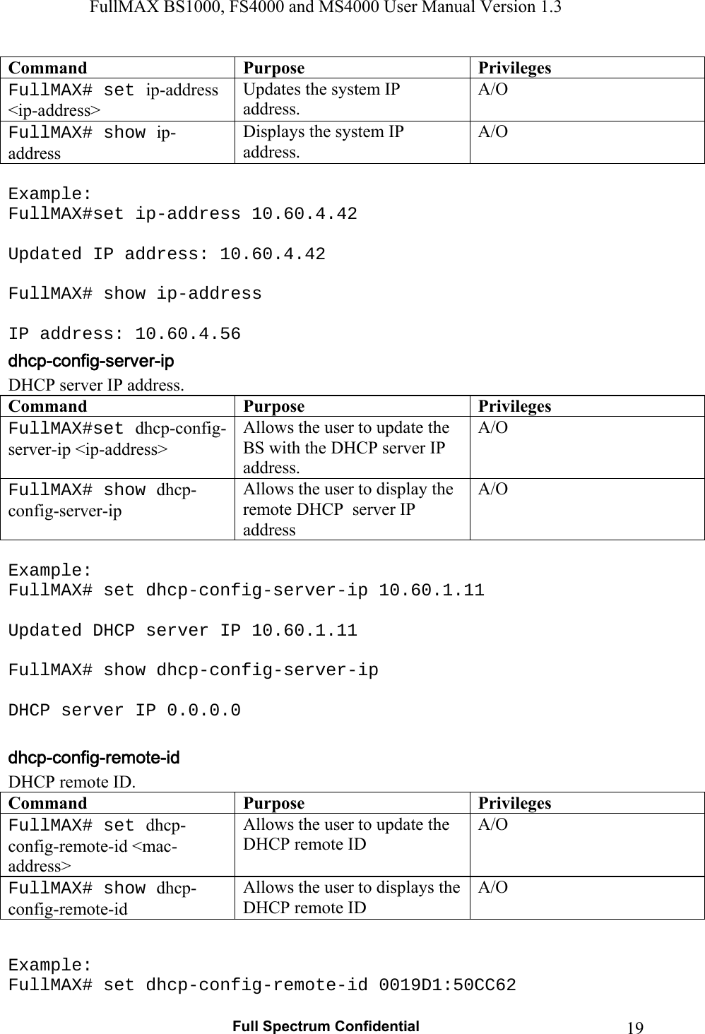 FullMAX BS1000, FS4000 and MS4000 User Manual Version 1.3   Full Spectrum Confidential  19Command Purpose Privileges FullMAX# set ip-address &lt;ip-address&gt; Updates the system IP address. A/O FullMAX# show ip-address Displays the system IP address. A/O  Example: FullMAX#set ip-address 10.60.4.42  Updated IP address: 10.60.4.42  FullMAX# show ip-address  IP address: 10.60.4.56 DHCP server IP address. Command Purpose Privileges FullMAX#set dhcp-config-server-ip &lt;ip-address&gt; Allows the user to update the BS with the DHCP server IP address. A/O FullMAX# show dhcp-config-server-ip Allows the user to display the remote DHCP  server IP address A/O  Example: FullMAX# set dhcp-config-server-ip 10.60.1.11  Updated DHCP server IP 10.60.1.11  FullMAX# show dhcp-config-server-ip  DHCP server IP 0.0.0.0  DHCP remote ID. Command Purpose Privileges FullMAX# set dhcp-config-remote-id &lt;mac-address&gt; Allows the user to update the DHCP remote ID A/O FullMAX# show dhcp-config-remote-id Allows the user to displays the DHCP remote ID A/O Example: FullMAX# set dhcp-config-remote-id 0019D1:50CC62 