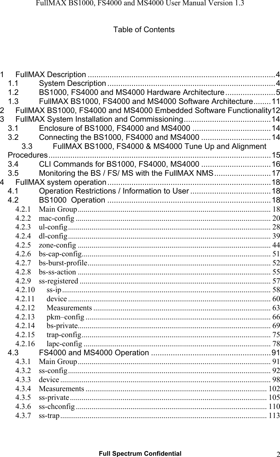 FullMAX BS1000, FS4000 and MS4000 User Manual Version 1.3   Full Spectrum Confidential  2Table of Contents     1FullMAX Description ...................................................................................... 41.1System Description ............................................................................. 41.2BS1000, FS4000 and MS4000 Hardware Architecture ....................... 51.3FullMAX BS1000, FS4000 and MS4000 Software Architecture ........ 112FullMAX BS1000, FS4000 and MS4000 Embedded Software Functionality123FullMAX System Installation and Commissioning ........................................ 143.1Enclosure of BS1000, FS4000 and MS4000 .................................... 143.2Connecting the BS1000, FS4000 and MS4000 ................................ 143.3FullMAX BS1000, FS4000 &amp; MS4000 Tune Up and Alignment Procedures ...................................................................................................... 153.4CLI Commands for BS1000, FS4000, MS4000 ................................ 163.5Monitoring the BS / FS/ MS with the FullMAX NMS .......................... 174FullMAX system operation ........................................................................... 184.1Operation Restrictions / Information to User ..................................... 184.2BS1000  Operation ........................................................................... 184.2.1Main Group ................................................................................................... 184.2.2mac-config .................................................................................................... 204.2.3ul-config ........................................................................................................ 284.2.4dl-config ........................................................................................................ 394.2.5zone-config ................................................................................................... 444.2.6bs-cap-config ................................................................................................. 514.2.7bs-burst-profile .............................................................................................. 524.2.8bs-ss-action ................................................................................................... 554.2.9ss-registered .................................................................................................. 574.2.10ss-ip ........................................................................................................... 584.2.11device ........................................................................................................ 604.2.12Measurements ........................................................................................... 634.2.13pkm–config ............................................................................................... 664.2.14bs-private................................................................................................... 694.2.15trap-config ................................................................................................. 754.2.16lapc-config ................................................................................................ 784.3FS4000 and MS4000 Operation ....................................................... 914.3.1Main Group ................................................................................................... 914.3.2ss-config ........................................................................................................ 924.3.3device ............................................................................................................ 984.3.4Measurements ............................................................................................. 1024.3.5ss-private ..................................................................................................... 1054.3.6ss-chconfig .................................................................................................. 1104.3.7ss-trap .......................................................................................................... 113 