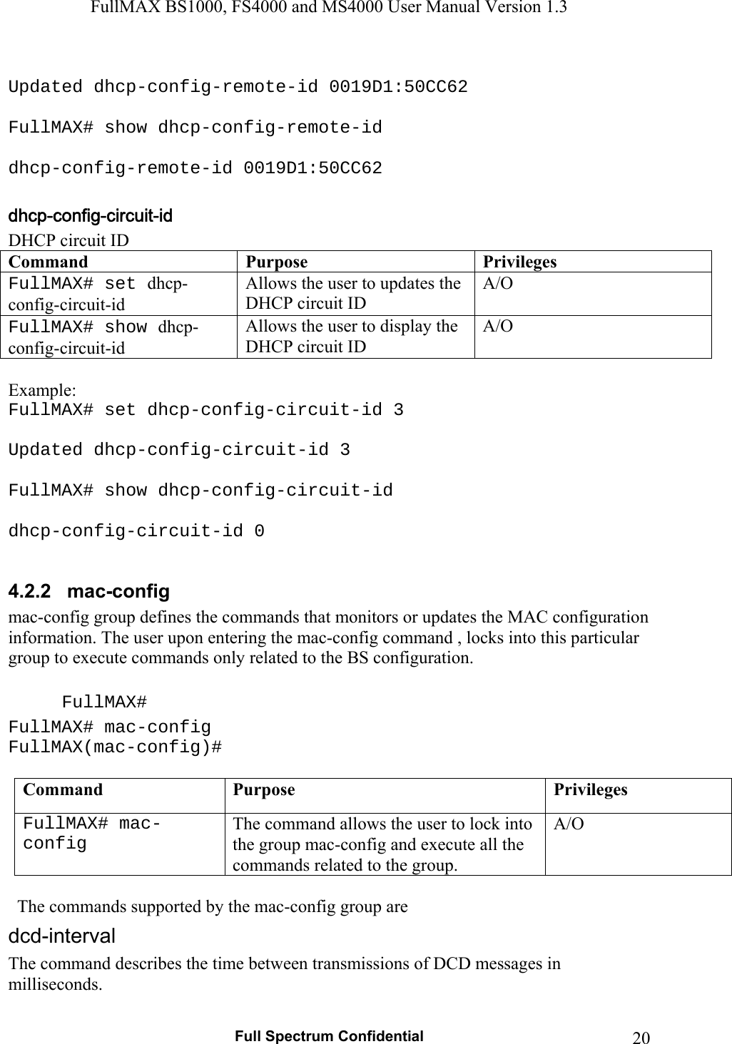 FullMAX BS1000, FS4000 and MS4000 User Manual Version 1.3   Full Spectrum Confidential  20 Updated dhcp-config-remote-id 0019D1:50CC62  FullMAX# show dhcp-config-remote-id  dhcp-config-remote-id 0019D1:50CC62  DHCP circuit ID Command Purpose Privileges FullMAX# set dhcp-config-circuit-id Allows the user to updates the DHCP circuit ID A/O FullMAX# show dhcp-config-circuit-id Allows the user to display the DHCP circuit ID A/O  Example: FullMAX# set dhcp-config-circuit-id 3  Updated dhcp-config-circuit-id 3  FullMAX# show dhcp-config-circuit-id  dhcp-config-circuit-id 0  4.2.2   mac-config  mac-config group defines the commands that monitors or updates the MAC configuration information. The user upon entering the mac-config command , locks into this particular group to execute commands only related to the BS configuration.  FullMAX# FullMAX# mac-config FullMAX(mac-config)#  Command  Purpose  Privileges FullMAX# mac-config The command allows the user to lock into the group mac-config and execute all the commands related to the group. A/O    The commands supported by the mac-config group are The command describes the time between transmissions of DCD messages in milliseconds. 