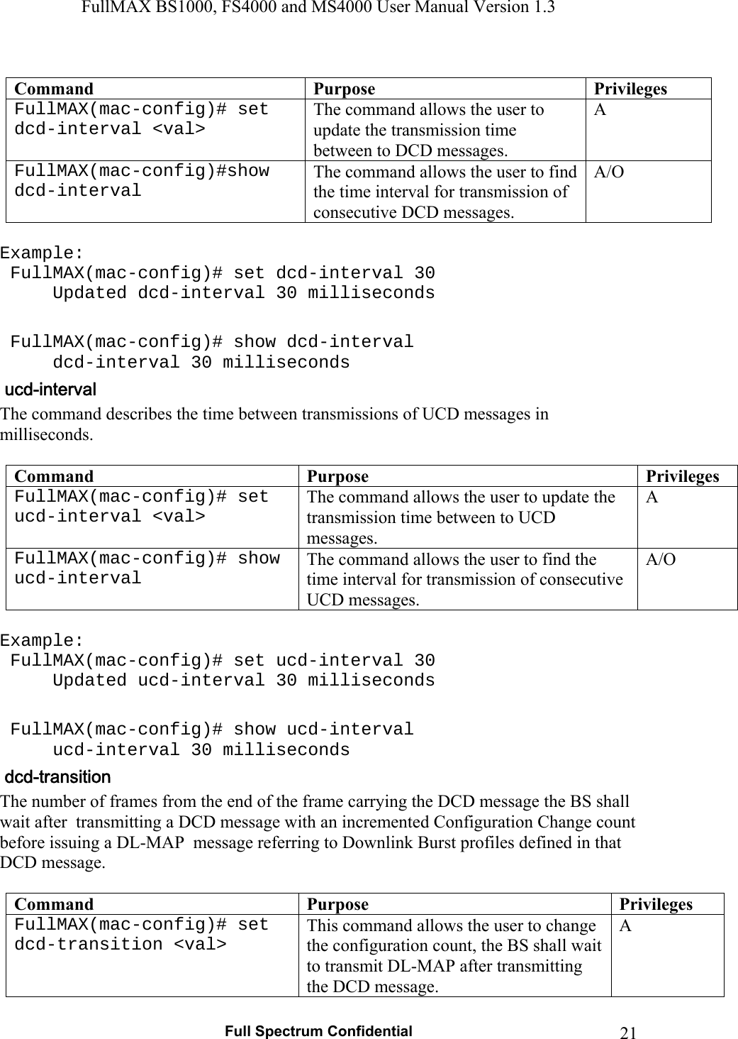 FullMAX BS1000, FS4000 and MS4000 User Manual Version 1.3   Full Spectrum Confidential  21 Command  Purpose Privileges FullMAX(mac-config)# set dcd-interval &lt;val&gt; The command allows the user to update the transmission time between to DCD messages. A FullMAX(mac-config)#show dcd-interval The command allows the user to find the time interval for transmission of consecutive DCD messages. A/O  Example:  FullMAX(mac-config)# set dcd-interval 30   Updated dcd-interval 30 milliseconds   FullMAX(mac-config)# show dcd-interval   dcd-interval 30 milliseconds The command describes the time between transmissions of UCD messages in milliseconds.  Command  Purpose  Privileges FullMAX(mac-config)# set ucd-interval &lt;val&gt; The command allows the user to update the transmission time between to UCD messages. A FullMAX(mac-config)# show ucd-interval The command allows the user to find the time interval for transmission of consecutive UCD messages. A/O  Example:  FullMAX(mac-config)# set ucd-interval 30   Updated ucd-interval 30 milliseconds   FullMAX(mac-config)# show ucd-interval   ucd-interval 30 milliseconds The number of frames from the end of the frame carrying the DCD message the BS shall wait after  transmitting a DCD message with an incremented Configuration Change count before issuing a DL-MAP  message referring to Downlink Burst profiles defined in that DCD message.  Command  Purpose  Privileges FullMAX(mac-config)# set dcd-transition &lt;val&gt; This command allows the user to change the configuration count, the BS shall wait to transmit DL-MAP after transmitting the DCD message. A 