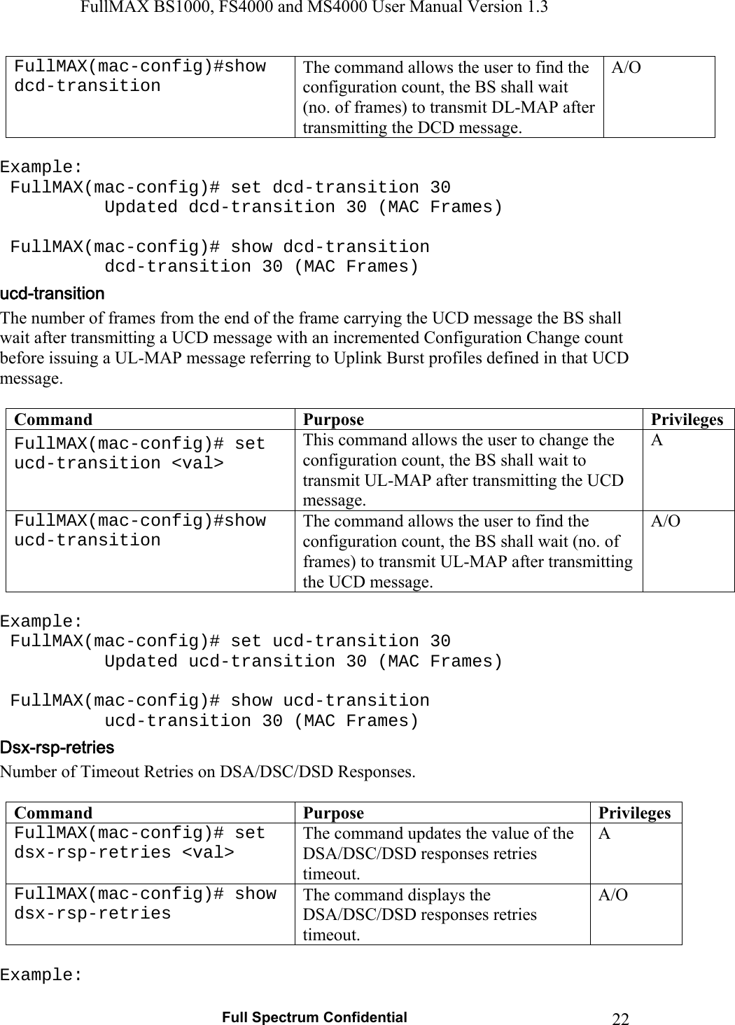 FullMAX BS1000, FS4000 and MS4000 User Manual Version 1.3   Full Spectrum Confidential  22FullMAX(mac-config)#show dcd-transition The command allows the user to find the configuration count, the BS shall wait (no. of frames) to transmit DL-MAP after transmitting the DCD message. A/O  Example:  FullMAX(mac-config)# set dcd-transition 30   Updated dcd-transition 30 (MAC Frames)   FullMAX(mac-config)# show dcd-transition   dcd-transition 30 (MAC Frames) The number of frames from the end of the frame carrying the UCD message the BS shall wait after transmitting a UCD message with an incremented Configuration Change count before issuing a UL-MAP message referring to Uplink Burst profiles defined in that UCD message.  Command  Purpose  Privileges FullMAX(mac-config)# set ucd-transition &lt;val&gt; This command allows the user to change the configuration count, the BS shall wait to transmit UL-MAP after transmitting the UCD message. A FullMAX(mac-config)#show ucd-transition The command allows the user to find the configuration count, the BS shall wait (no. of frames) to transmit UL-MAP after transmitting the UCD message. A/O  Example:  FullMAX(mac-config)# set ucd-transition 30   Updated ucd-transition 30 (MAC Frames)   FullMAX(mac-config)# show ucd-transition   ucd-transition 30 (MAC Frames) Number of Timeout Retries on DSA/DSC/DSD Responses.  Command  Purpose  Privileges FullMAX(mac-config)# set dsx-rsp-retries &lt;val&gt; The command updates the value of the DSA/DSC/DSD responses retries timeout.  A FullMAX(mac-config)# show dsx-rsp-retries The command displays the DSA/DSC/DSD responses retries timeout. A/O  Example: 