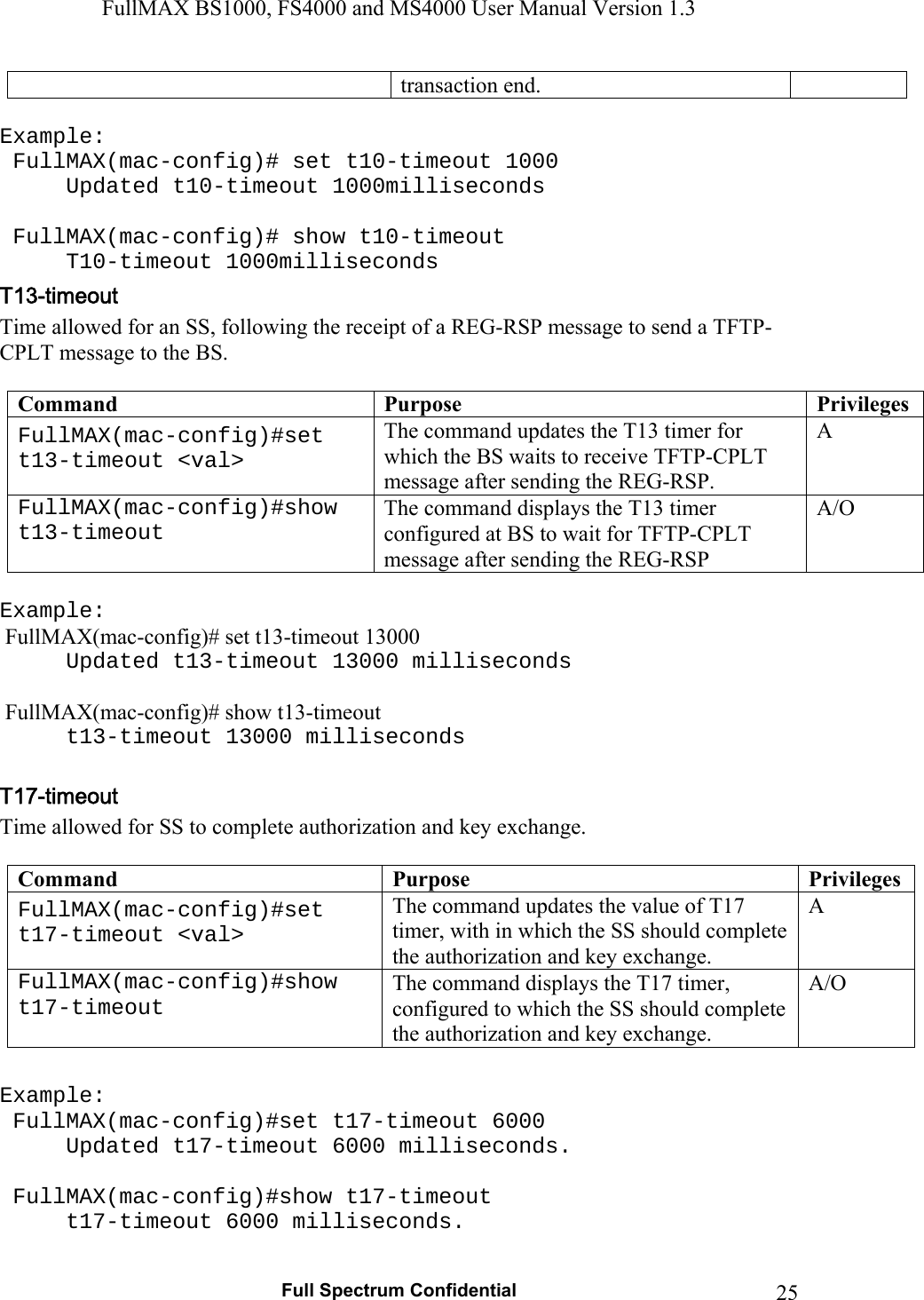 FullMAX BS1000, FS4000 and MS4000 User Manual Version 1.3   Full Spectrum Confidential  25transaction end.  Example:  FullMAX(mac-config)# set t10-timeout 1000   Updated t10-timeout 1000milliseconds    FullMAX(mac-config)# show t10-timeout  T10-timeout 1000milliseconds Time allowed for an SS, following the receipt of a REG-RSP message to send a TFTP-CPLT message to the BS.  Command  Purpose  Privileges FullMAX(mac-config)#set t13-timeout &lt;val&gt; The command updates the T13 timer for which the BS waits to receive TFTP-CPLT message after sending the REG-RSP. A FullMAX(mac-config)#show t13-timeout The command displays the T13 timer configured at BS to wait for TFTP-CPLT message after sending the REG-RSP A/O  Example:  FullMAX(mac-config)# set t13-timeout 13000   Updated t13-timeout 13000 milliseconds   FullMAX(mac-config)# show t13-timeout   t13-timeout 13000 milliseconds  Time allowed for SS to complete authorization and key exchange.  Command  Purpose  Privileges FullMAX(mac-config)#set t17-timeout &lt;val&gt; The command updates the value of T17 timer, with in which the SS should complete the authorization and key exchange. A FullMAX(mac-config)#show t17-timeout The command displays the T17 timer, configured to which the SS should complete the authorization and key exchange. A/O  Example:   FullMAX(mac-config)#set t17-timeout 6000   Updated t17-timeout 6000 milliseconds.    FullMAX(mac-config)#show t17-timeout   t17-timeout 6000 milliseconds.  