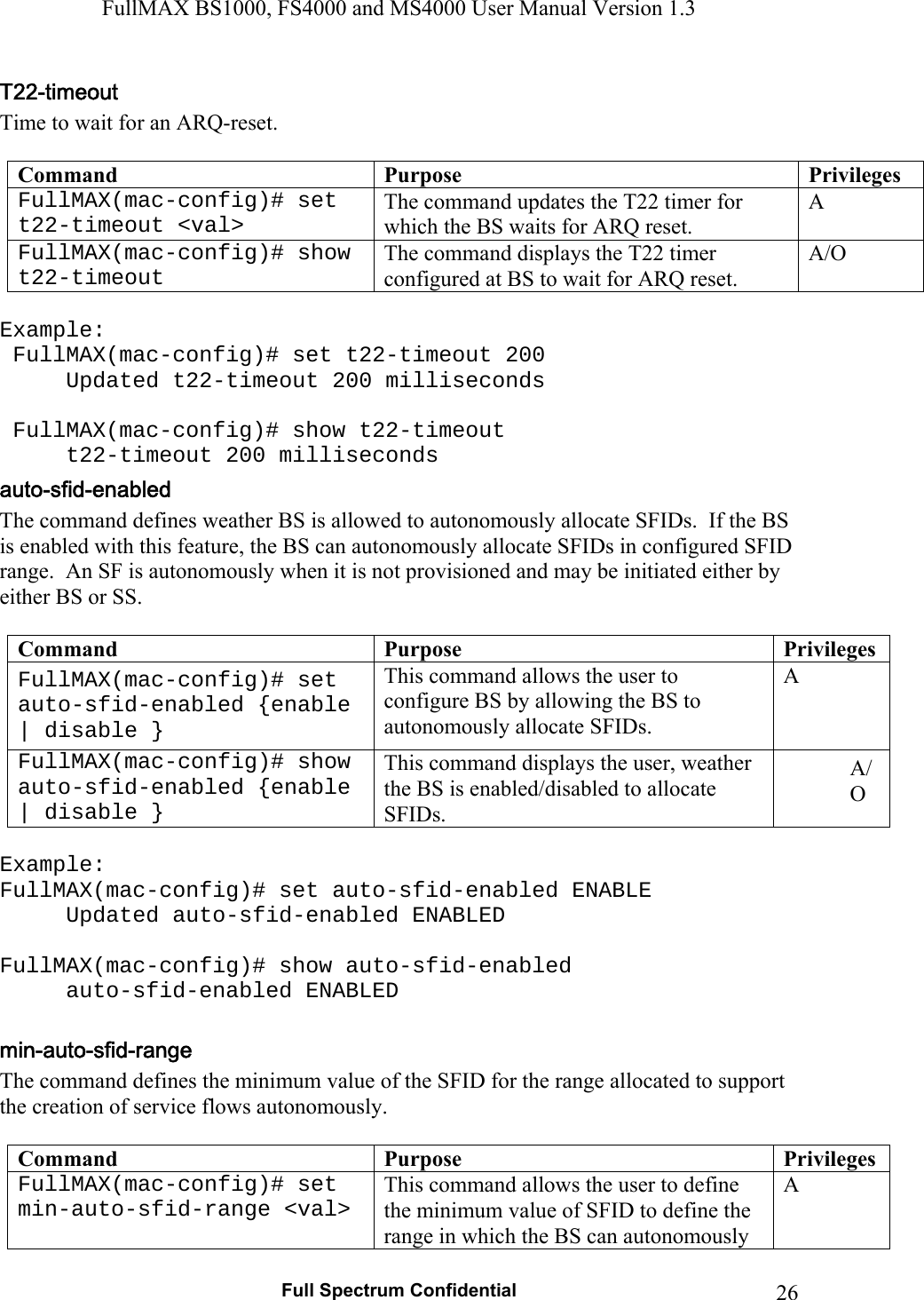 FullMAX BS1000, FS4000 and MS4000 User Manual Version 1.3   Full Spectrum Confidential  26Time to wait for an ARQ-reset.  Command  Purpose  Privileges FullMAX(mac-config)# set t22-timeout &lt;val&gt; The command updates the T22 timer for which the BS waits for ARQ reset. A FullMAX(mac-config)# show t22-timeout The command displays the T22 timer configured at BS to wait for ARQ reset. A/O  Example:  FullMAX(mac-config)# set t22-timeout 200   Updated t22-timeout 200 milliseconds    FullMAX(mac-config)# show t22-timeout   t22-timeout 200 milliseconds The command defines weather BS is allowed to autonomously allocate SFIDs.  If the BS is enabled with this feature, the BS can autonomously allocate SFIDs in configured SFID range.  An SF is autonomously when it is not provisioned and may be initiated either by either BS or SS.  Command  Purpose  Privileges FullMAX(mac-config)# set auto-sfid-enabled {enable | disable } This command allows the user to configure BS by allowing the BS to autonomously allocate SFIDs. A FullMAX(mac-config)# show auto-sfid-enabled {enable | disable } This command displays the user, weather the BS is enabled/disabled to allocate SFIDs. A/O  Example: FullMAX(mac-config)# set auto-sfid-enabled ENABLE   Updated auto-sfid-enabled ENABLED  FullMAX(mac-config)# show auto-sfid-enabled  auto-sfid-enabled ENABLED  The command defines the minimum value of the SFID for the range allocated to support the creation of service flows autonomously.  Command  Purpose  Privileges FullMAX(mac-config)# set min-auto-sfid-range &lt;val&gt; This command allows the user to define the minimum value of SFID to define the range in which the BS can autonomously A 