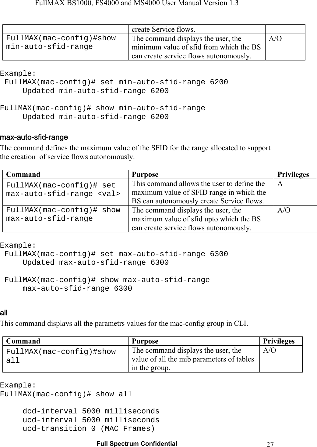 FullMAX BS1000, FS4000 and MS4000 User Manual Version 1.3   Full Spectrum Confidential  27create Service flows. FullMAX(mac-config)#show min-auto-sfid-range The command displays the user, the minimum value of sfid from which the BS can create service flows autonomously. A/O  Example:  FullMAX(mac-config)# set min-auto-sfid-range 6200   Updated min-auto-sfid-range 6200  FullMAX(mac-config)# show min-auto-sfid-range   Updated min-auto-sfid-range 6200  The command defines the maximum value of the SFID for the range allocated to support the creation  of service flows autonomously.  Command  Purpose  Privileges FullMAX(mac-config)# set max-auto-sfid-range &lt;val&gt; This command allows the user to define the maximum value of SFID range in which the BS can autonomously create Service flows. A FullMAX(mac-config)# show max-auto-sfid-range The command displays the user, the maximum value of sfid upto which the BS can create service flows autonomously. A/O  Example:  FullMAX(mac-config)# set max-auto-sfid-range 6300   Updated max-auto-sfid-range 6300   FullMAX(mac-config)# show max-auto-sfid-range  max-auto-sfid-range 6300  This command displays all the parametrs values for the mac-config group in CLI.  Command  Purpose  Privileges FullMAX(mac-config)#show all The command displays the user, the value of all the mib parameters of tables in the group. A/O  Example: FullMAX(mac-config)# show all     dcd-interval 5000 milliseconds   ucd-interval 5000 milliseconds   ucd-transition 0 (MAC Frames) 