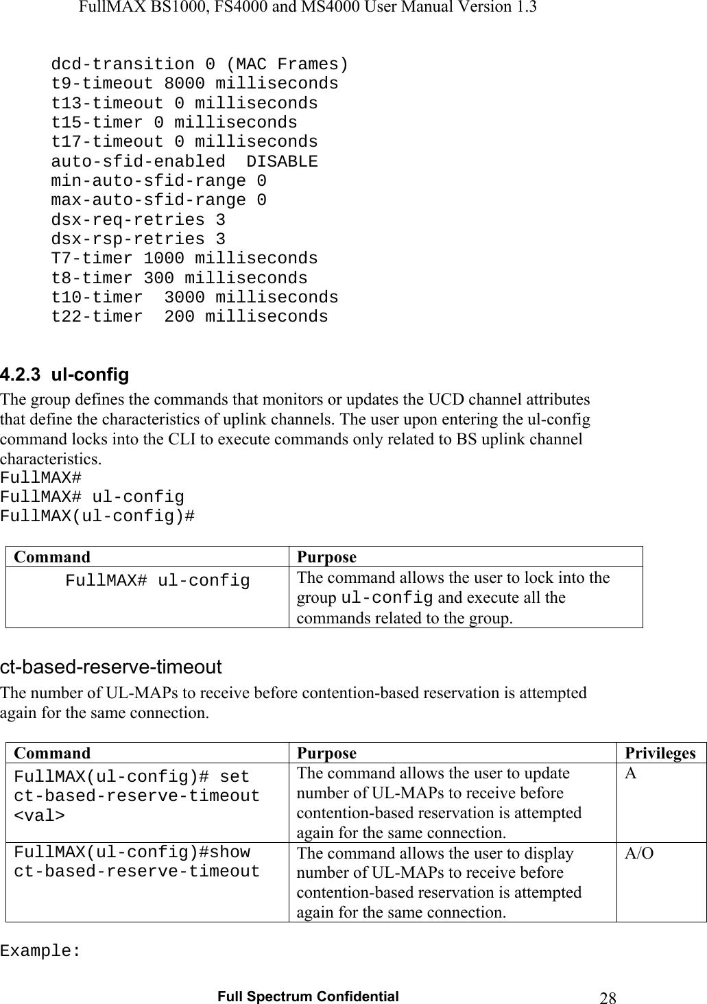FullMAX BS1000, FS4000 and MS4000 User Manual Version 1.3   Full Spectrum Confidential  28  dcd-transition 0 (MAC Frames)   t9-timeout 8000 milliseconds   t13-timeout 0 milliseconds   t15-timer 0 milliseconds   t17-timeout 0 milliseconds   auto-sfid-enabled  DISABLE  min-auto-sfid-range 0  max-auto-sfid-range 0  dsx-req-retries 3  dsx-rsp-retries 3   T7-timer 1000 milliseconds   t8-timer 300 milliseconds   t10-timer  3000 milliseconds   t22-timer  200 milliseconds  4.2.3  ul-config The group defines the commands that monitors or updates the UCD channel attributes that define the characteristics of uplink channels. The user upon entering the ul-config command locks into the CLI to execute commands only related to BS uplink channel characteristics.  FullMAX# FullMAX# ul-config FullMAX(ul-config)#  Command  Purpose FullMAX# ul-config  The command allows the user to lock into the group ul-config and execute all the commands related to the group.  The number of UL-MAPs to receive before contention-based reservation is attempted again for the same connection.  Command  Purpose  PrivilegesFullMAX(ul-config)# set ct-based-reserve-timeout &lt;val&gt; The command allows the user to update number of UL-MAPs to receive before contention-based reservation is attempted again for the same connection. A FullMAX(ul-config)#show ct-based-reserve-timeout The command allows the user to display number of UL-MAPs to receive before contention-based reservation is attempted again for the same connection. A/O  Example: 
