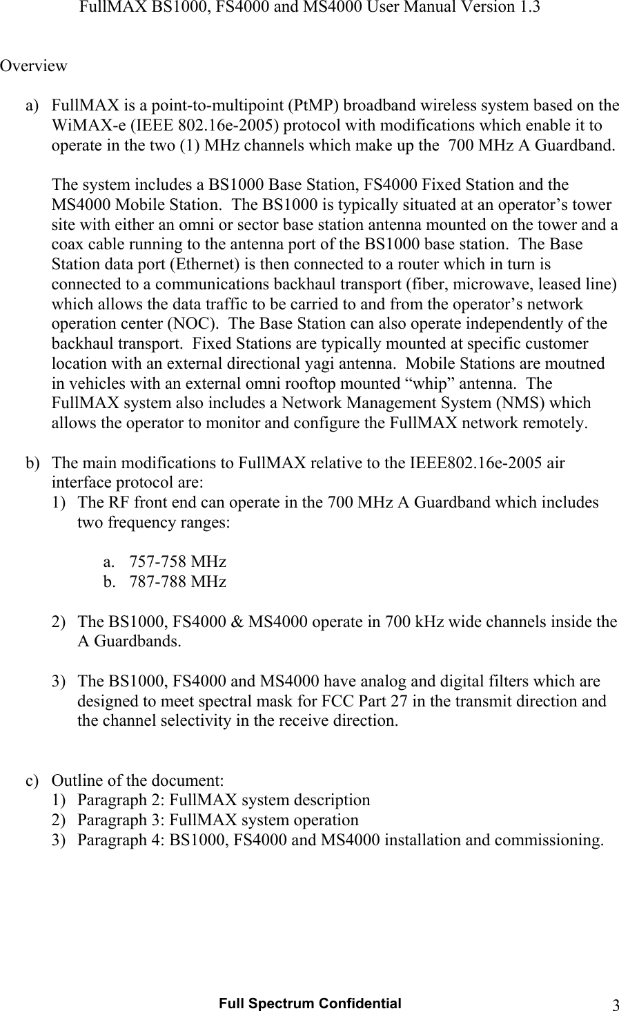 FullMAX BS1000, FS4000 and MS4000 User Manual Version 1.3   Full Spectrum Confidential  3Overview  a) FullMAX is a point-to-multipoint (PtMP) broadband wireless system based on the WiMAX-e (IEEE 802.16e-2005) protocol with modifications which enable it to operate in the two (1) MHz channels which make up the  700 MHz A Guardband.   The system includes a BS1000 Base Station, FS4000 Fixed Station and the MS4000 Mobile Station.  The BS1000 is typically situated at an operator’s tower site with either an omni or sector base station antenna mounted on the tower and a coax cable running to the antenna port of the BS1000 base station.  The Base Station data port (Ethernet) is then connected to a router which in turn is connected to a communications backhaul transport (fiber, microwave, leased line) which allows the data traffic to be carried to and from the operator’s network operation center (NOC).  The Base Station can also operate independently of the backhaul transport.  Fixed Stations are typically mounted at specific customer location with an external directional yagi antenna.  Mobile Stations are moutned in vehicles with an external omni rooftop mounted “whip” antenna.  The FullMAX system also includes a Network Management System (NMS) which allows the operator to monitor and configure the FullMAX network remotely.    b) The main modifications to FullMAX relative to the IEEE802.16e-2005 air interface protocol are: 1) The RF front end can operate in the 700 MHz A Guardband which includes two frequency ranges:  a. 757-758 MHz b. 787-788 MHz  2) The BS1000, FS4000 &amp; MS4000 operate in 700 kHz wide channels inside the A Guardbands.  3) The BS1000, FS4000 and MS4000 have analog and digital filters which are designed to meet spectral mask for FCC Part 27 in the transmit direction and the channel selectivity in the receive direction.   c) Outline of the document: 1) Paragraph 2: FullMAX system description  2) Paragraph 3: FullMAX system operation 3) Paragraph 4: BS1000, FS4000 and MS4000 installation and commissioning.        