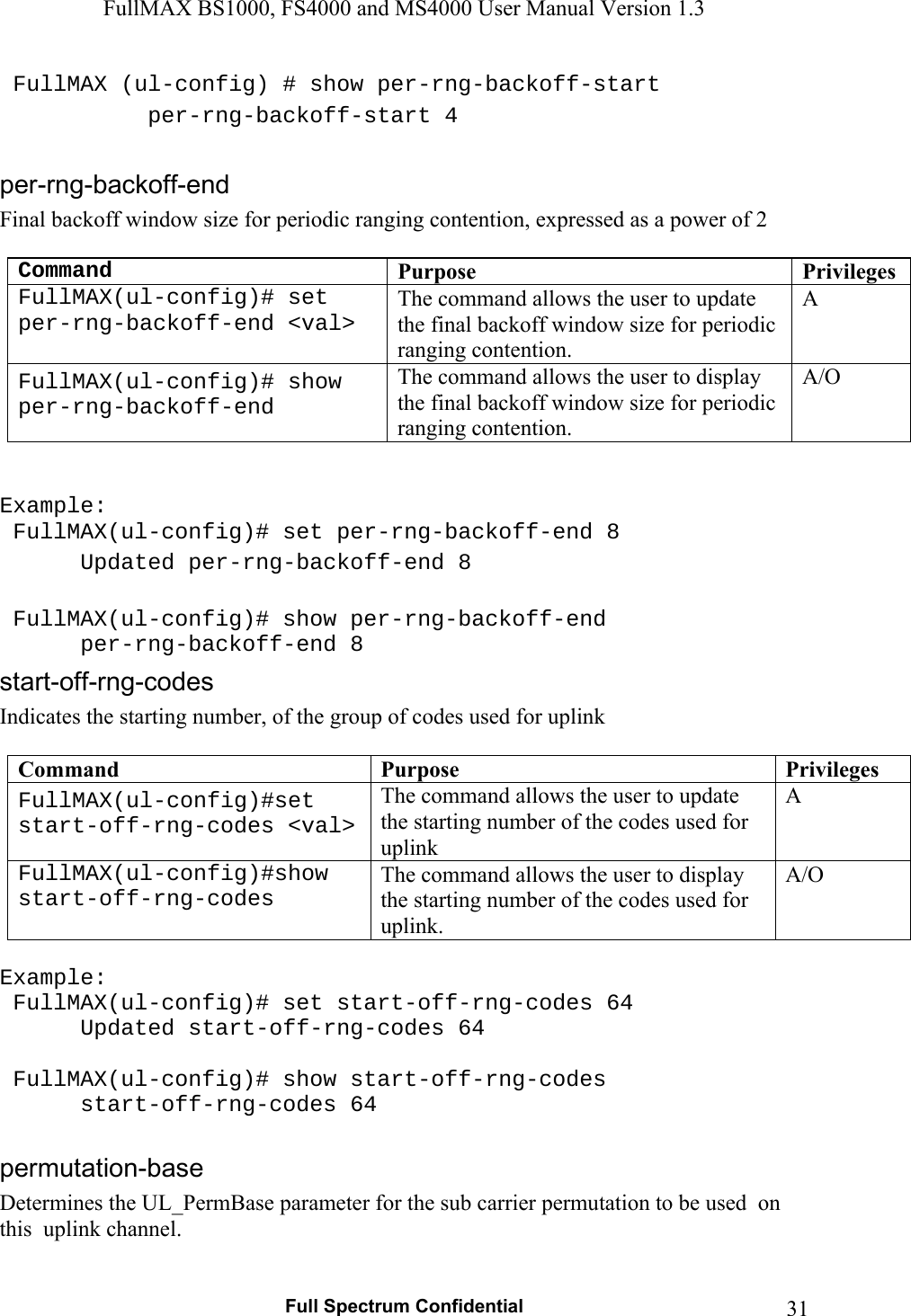 FullMAX BS1000, FS4000 and MS4000 User Manual Version 1.3   Full Spectrum Confidential  31 FullMAX (ul-config) # show per-rng-backoff-start    per-rng-backoff-start 4  Final backoff window size for periodic ranging contention, expressed as a power of 2  Command Purpose  PrivilegesFullMAX(ul-config)# set per-rng-backoff-end &lt;val&gt; The command allows the user to update the final backoff window size for periodic ranging contention. A FullMAX(ul-config)# show per-rng-backoff-end The command allows the user to display the final backoff window size for periodic ranging contention. A/O   Example:  FullMAX(ul-config)# set per-rng-backoff-end 8    Updated per-rng-backoff-end 8   FullMAX(ul-config)# show per-rng-backoff-end    per-rng-backoff-end 8 Indicates the starting number, of the group of codes used for uplink  Command  Purpose  PrivilegesFullMAX(ul-config)#set start-off-rng-codes &lt;val&gt; The command allows the user to update the starting number of the codes used for uplink A FullMAX(ul-config)#show start-off-rng-codes The command allows the user to display the starting number of the codes used for uplink. A/O  Example:  FullMAX(ul-config)# set start-off-rng-codes 64    Updated start-off-rng-codes 64    FullMAX(ul-config)# show start-off-rng-codes    start-off-rng-codes 64  Determines the UL_PermBase parameter for the sub carrier permutation to be used  on this  uplink channel.  