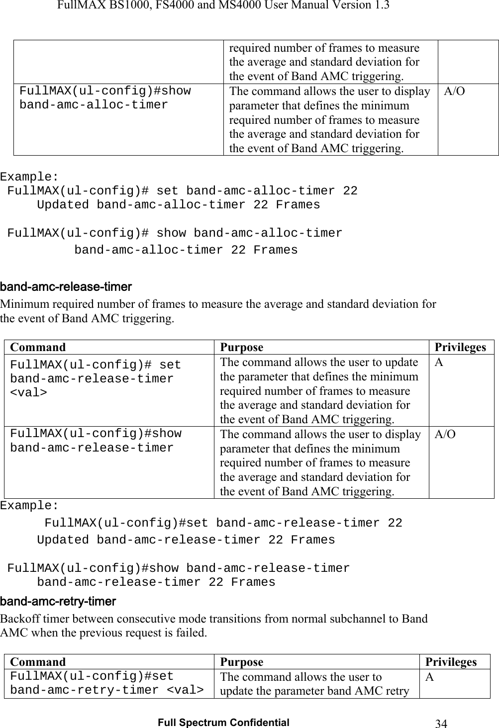 FullMAX BS1000, FS4000 and MS4000 User Manual Version 1.3   Full Spectrum Confidential  34required number of frames to measure the average and standard deviation for the event of Band AMC triggering. FullMAX(ul-config)#show band-amc-alloc-timer The command allows the user to display parameter that defines the minimum required number of frames to measure the average and standard deviation for the event of Band AMC triggering. A/O  Example:  FullMAX(ul-config)# set band-amc-alloc-timer 22   Updated band-amc-alloc-timer 22 Frames    FullMAX(ul-config)# show band-amc-alloc-timer   band-amc-alloc-timer 22 Frames  Minimum required number of frames to measure the average and standard deviation for the event of Band AMC triggering.  Command  Purpose  PrivilegesFullMAX(ul-config)# set band-amc-release-timer &lt;val&gt; The command allows the user to update the parameter that defines the minimum required number of frames to measure the average and standard deviation for the event of Band AMC triggering. A FullMAX(ul-config)#show band-amc-release-timer The command allows the user to display parameter that defines the minimum required number of frames to measure the average and standard deviation for the event of Band AMC triggering. A/O Example:  FullMAX(ul-config)#set band-amc-release-timer 22   Updated band-amc-release-timer 22 Frames    FullMAX(ul-config)#show band-amc-release-timer   band-amc-release-timer 22 Frames Backoff timer between consecutive mode transitions from normal subchannel to Band AMC when the previous request is failed.  Command  Purpose  PrivilegesFullMAX(ul-config)#set band-amc-retry-timer &lt;val&gt; The command allows the user to update the parameter band AMC retry A 