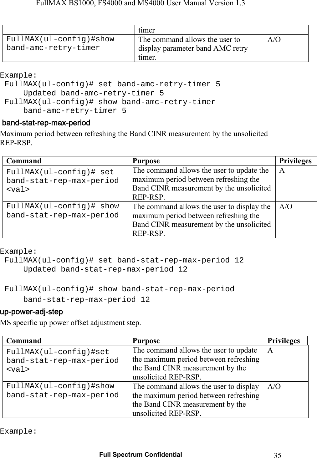 FullMAX BS1000, FS4000 and MS4000 User Manual Version 1.3   Full Spectrum Confidential  35timer FullMAX(ul-config)#show band-amc-retry-timer The command allows the user to display parameter band AMC retry timer. A/O  Example:  FullMAX(ul-config)# set band-amc-retry-timer 5   Updated band-amc-retry-timer 5  FullMAX(ul-config)# show band-amc-retry-timer  band-amc-retry-timer 5 Maximum period between refreshing the Band CINR measurement by the unsolicited REP-RSP.  Command  Purpose  PrivilegesFullMAX(ul-config)# set band-stat-rep-max-period &lt;val&gt; The command allows the user to update the maximum period between refreshing the Band CINR measurement by the unsolicited REP-RSP. A FullMAX(ul-config)# show band-stat-rep-max-period The command allows the user to display the maximum period between refreshing the Band CINR measurement by the unsolicited REP-RSP. A/O  Example:  FullMAX(ul-config)# set band-stat-rep-max-period 12   Updated band-stat-rep-max-period 12    FullMAX(ul-config)# show band-stat-rep-max-period  band-stat-rep-max-period 12 MS specific up power offset adjustment step.  Command  Purpose  PrivilegesFullMAX(ul-config)#set band-stat-rep-max-period &lt;val&gt; The command allows the user to update the maximum period between refreshing the Band CINR measurement by the unsolicited REP-RSP. A FullMAX(ul-config)#show band-stat-rep-max-period The command allows the user to display the maximum period between refreshing the Band CINR measurement by the unsolicited REP-RSP. A/O  Example: 