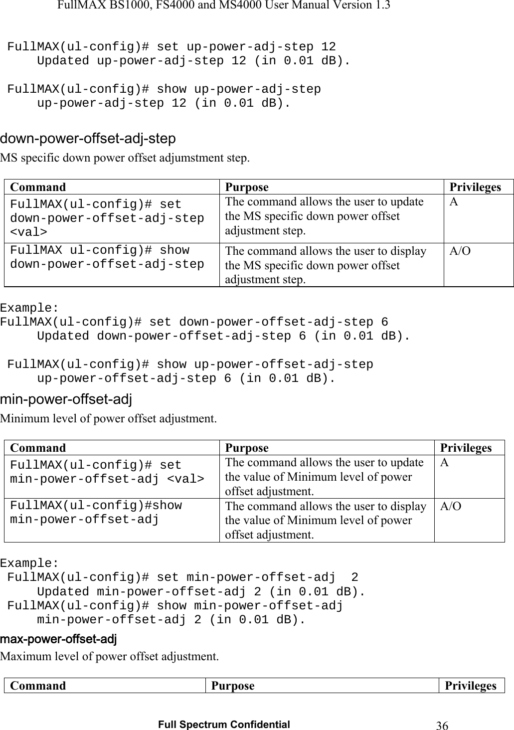 FullMAX BS1000, FS4000 and MS4000 User Manual Version 1.3   Full Spectrum Confidential  36 FullMAX(ul-config)# set up-power-adj-step 12   Updated up-power-adj-step 12 (in 0.01 dB).    FullMAX(ul-config)# show up-power-adj-step   up-power-adj-step 12 (in 0.01 dB).  MS specific down power offset adjumstment step.  Command  Purpose  PrivilegesFullMAX(ul-config)# set down-power-offset-adj-step &lt;val&gt; The command allows the user to update the MS specific down power offset adjustment step. A FullMAX ul-config)# show down-power-offset-adj-step The command allows the user to display the MS specific down power offset adjustment step. A/O  Example: FullMAX(ul-config)# set down-power-offset-adj-step 6   Updated down-power-offset-adj-step 6 (in 0.01 dB).    FullMAX(ul-config)# show up-power-offset-adj-step   up-power-offset-adj-step 6 (in 0.01 dB). Minimum level of power offset adjustment.  Command  Purpose  PrivilegesFullMAX(ul-config)# set min-power-offset-adj &lt;val&gt; The command allows the user to update the value of Minimum level of power offset adjustment. A FullMAX(ul-config)#show min-power-offset-adj The command allows the user to display the value of Minimum level of power offset adjustment. A/O  Example:  FullMAX(ul-config)# set min-power-offset-adj  2   Updated min-power-offset-adj 2 (in 0.01 dB).  FullMAX(ul-config)# show min-power-offset-adj   min-power-offset-adj 2 (in 0.01 dB). Maximum level of power offset adjustment.  Command  Purpose  Privileges