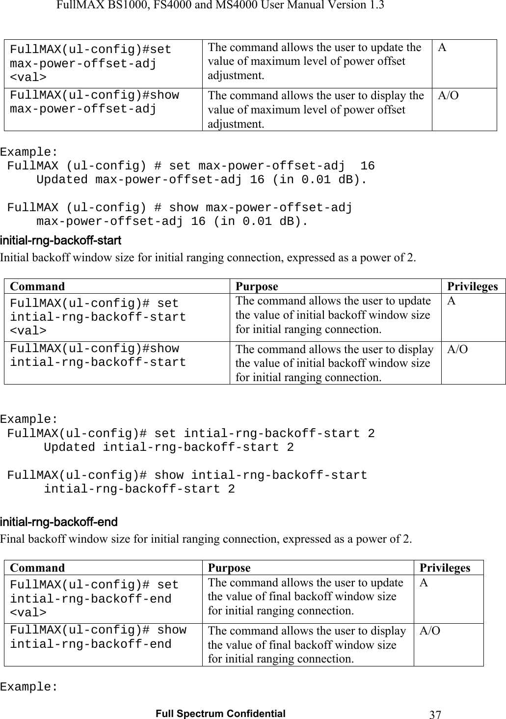 FullMAX BS1000, FS4000 and MS4000 User Manual Version 1.3   Full Spectrum Confidential  37FullMAX(ul-config)#set max-power-offset-adj &lt;val&gt; The command allows the user to update the value of maximum level of power offset adjustment. A FullMAX(ul-config)#show max-power-offset-adj The command allows the user to display the value of maximum level of power offset adjustment. A/O  Example:  FullMAX (ul-config) # set max-power-offset-adj  16   Updated max-power-offset-adj 16 (in 0.01 dB).    FullMAX (ul-config) # show max-power-offset-adj   max-power-offset-adj 16 (in 0.01 dB). Initial backoff window size for initial ranging connection, expressed as a power of 2.  Command  Purpose  PrivilegesFullMAX(ul-config)# set intial-rng-backoff-start &lt;val&gt; The command allows the user to update the value of initial backoff window size for initial ranging connection. A FullMAX(ul-config)#show intial-rng-backoff-start The command allows the user to display the value of initial backoff window size for initial ranging connection. A/O   Example:  FullMAX(ul-config)# set intial-rng-backoff-start 2    Updated intial-rng-backoff-start 2   FullMAX(ul-config)# show intial-rng-backoff-start    intial-rng-backoff-start 2  Final backoff window size for initial ranging connection, expressed as a power of 2.  Command  Purpose  PrivilegesFullMAX(ul-config)# set intial-rng-backoff-end &lt;val&gt; The command allows the user to update the value of final backoff window size for initial ranging connection. A FullMAX(ul-config)# show intial-rng-backoff-end The command allows the user to display the value of final backoff window size for initial ranging connection. A/O  Example: 
