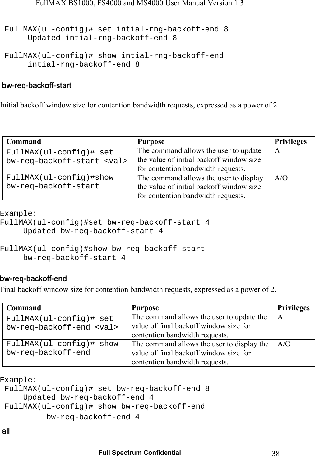 FullMAX BS1000, FS4000 and MS4000 User Manual Version 1.3   Full Spectrum Confidential  38 FullMAX(ul-config)# set intial-rng-backoff-end 8    Updated intial-rng-backoff-end 8    FullMAX(ul-config)# show intial-rng-backoff-end    intial-rng-backoff-end 8   Initial backoff window size for contention bandwidth requests, expressed as a power of 2.    Command  Purpose  PrivilegesFullMAX(ul-config)# set bw-req-backoff-start &lt;val&gt; The command allows the user to update the value of initial backoff window size for contention bandwidth requests. A FullMAX(ul-config)#show bw-req-backoff-start The command allows the user to display the value of initial backoff window size for contention bandwidth requests. A/O  Example: FullMAX(ul-config)#set bw-req-backoff-start 4   Updated bw-req-backoff-start 4  FullMAX(ul-config)#show bw-req-backoff-start  bw-req-backoff-start 4  Final backoff window size for contention bandwidth requests, expressed as a power of 2.  Command  Purpose  PrivilegesFullMAX(ul-config)# set bw-req-backoff-end &lt;val&gt; The command allows the user to update the value of final backoff window size for contention bandwidth requests. A FullMAX(ul-config)# show bw-req-backoff-end The command allows the user to display the value of final backoff window size for contention bandwidth requests. A/O  Example:  FullMAX(ul-config)# set bw-req-backoff-end 8   Updated bw-req-backoff-end 4  FullMAX(ul-config)# show bw-req-backoff-end  bw-req-backoff-end 4 