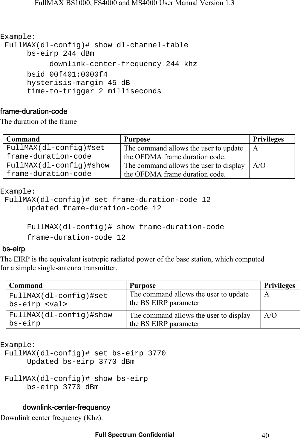 FullMAX BS1000, FS4000 and MS4000 User Manual Version 1.3   Full Spectrum Confidential  40 Example:   FullMAX(dl-config)# show dl-channel-table    bs-eirp 244 dBm    downlink-center-frequency 244 khz    bsid 00f401:0000f4    hysterisis-margin 45 dB    time-to-trigger 2 milliseconds  The duration of the frame  Command  Purpose  PrivilegesFullMAX(dl-config)#set frame-duration-code The command allows the user to update the OFDMA frame duration code. A FullMAX(dl-config)#show frame-duration-code The command allows the user to display the OFDMA frame duration code. A/O  Example:  FullMAX(dl-config)# set frame-duration-code 12    updated frame-duration-code 12    FullMAX(dl-config)# show frame-duration-code    frame-duration-code 12 The EIRP is the equivalent isotropic radiated power of the base station, which computed for a simple single-antenna transmitter.  Command  Purpose  PrivilegesFullMAX(dl-config)#set bs-eirp &lt;val&gt; The command allows the user to update the BS EIRP parameter A FullMAX(dl-config)#show bs-eirp The command allows the user to display the BS EIRP parameter A/O  Example:  FullMAX(dl-config)# set bs-eirp 3770    Updated bs-eirp 3770 dBm   FullMAX(dl-config)# show bs-eirp    bs-eirp 3770 dBm  Downlink center frequency (Khz). 