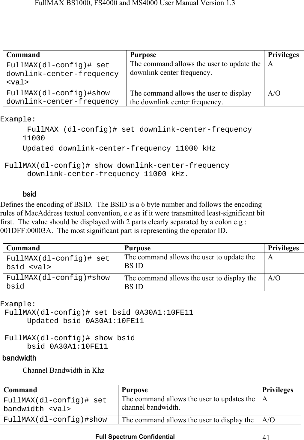 FullMAX BS1000, FS4000 and MS4000 User Manual Version 1.3   Full Spectrum Confidential  41   Command  Purpose  PrivilegesFullMAX(dl-config)# set downlink-center-frequency &lt;val&gt; The command allows the user to update the downlink center frequency. A FullMAX(dl-config)#show downlink-center-frequency The command allows the user to display the downlink center frequency. A/O  Example:  FullMAX (dl-config)# set downlink-center-frequency 11000   Updated downlink-center-frequency 11000 kHz    FullMAX(dl-config)# show downlink-center-frequency    downlink-center-frequency 11000 kHz.  Defines the encoding of BSID.  The BSID is a 6 byte number and follows the encoding rules of MacAddress textual convention, e.e as if it were transmitted least-significant bit first.  The value should be displayed with 2 parts clearly separated by a colon e.g : 001DFF:00003A.  The most significant part is representing the operator ID.  Command  Purpose  PrivilegesFullMAX(dl-config)# set bsid &lt;val&gt; The command allows the user to update the BS ID A FullMAX(dl-config)#show bsid The command allows the user to display the BS ID A/O  Example:  FullMAX(dl-config)# set bsid 0A30A1:10FE11    Updated bsid 0A30A1:10FE11    FullMAX(dl-config)# show bsid    bsid 0A30A1:10FE11 Channel Bandwidth in Khz  Command  Purpose  PrivilegesFullMAX(dl-config)# set bandwidth &lt;val&gt; The command allows the user to updates the channel bandwidth. A FullMAX(dl-config)#show  The command allows the user to display the  A/O 