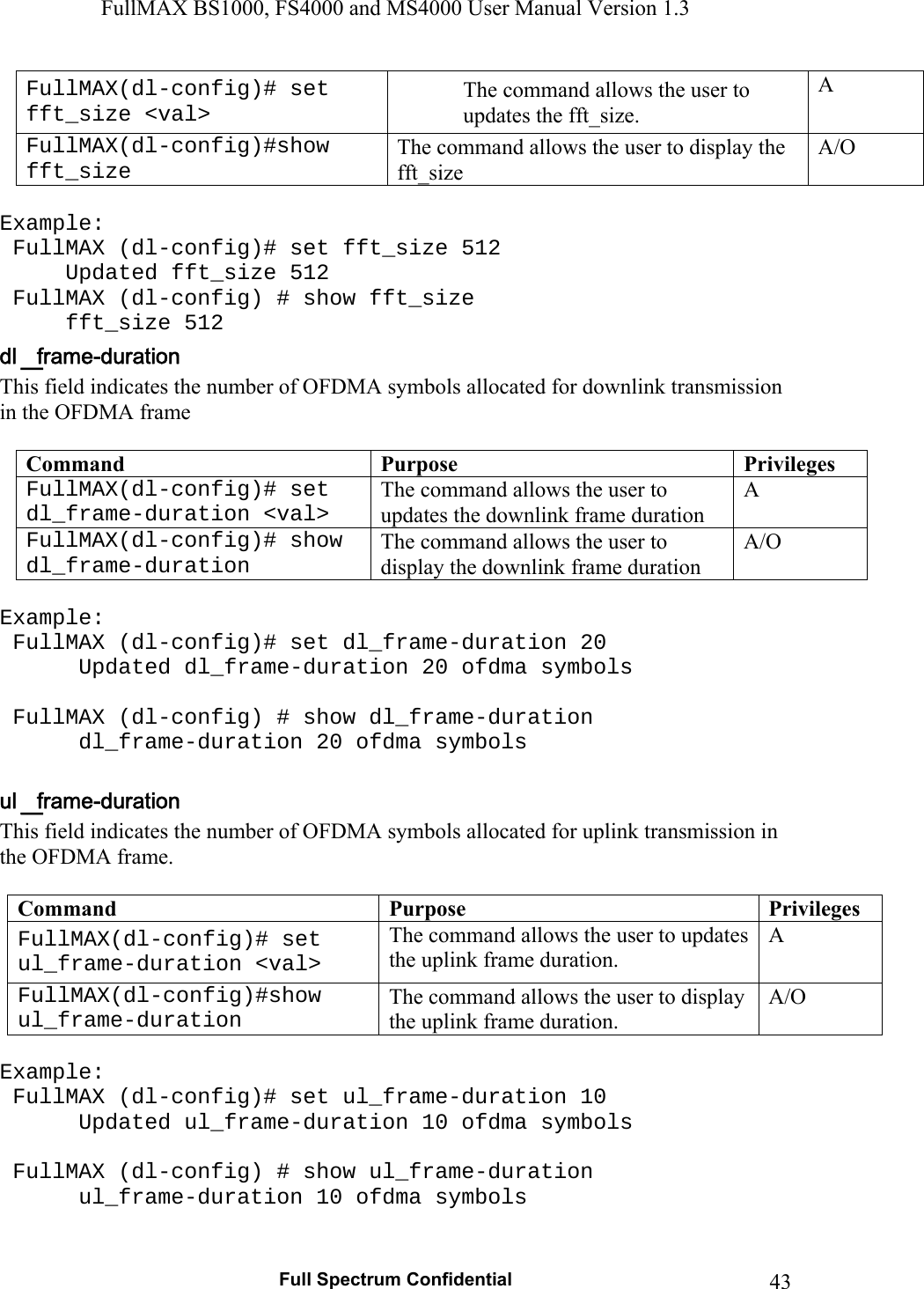 FullMAX BS1000, FS4000 and MS4000 User Manual Version 1.3   Full Spectrum Confidential  43FullMAX(dl-config)# set fft_size &lt;val&gt; The command allows the user to updates the fft_size. A FullMAX(dl-config)#show fft_size The command allows the user to display the fft_size A/O  Example:  FullMAX (dl-config)# set fft_size 512   Updated fft_size 512  FullMAX (dl-config) # show fft_size  fft_size 512 This field indicates the number of OFDMA symbols allocated for downlink transmission  in the OFDMA frame  Command  Purpose  PrivilegesFullMAX(dl-config)# set dl_frame-duration &lt;val&gt; The command allows the user to updates the downlink frame duration A FullMAX(dl-config)# show dl_frame-duration The command allows the user to display the downlink frame duration A/O  Example:  FullMAX (dl-config)# set dl_frame-duration 20    Updated dl_frame-duration 20 ofdma symbols    FullMAX (dl-config) # show dl_frame-duration    dl_frame-duration 20 ofdma symbols  This field indicates the number of OFDMA symbols allocated for uplink transmission in the OFDMA frame.   Command  Purpose  PrivilegesFullMAX(dl-config)# set ul_frame-duration &lt;val&gt; The command allows the user to updates the uplink frame duration. A FullMAX(dl-config)#show ul_frame-duration The command allows the user to display the uplink frame duration. A/O  Example:  FullMAX (dl-config)# set ul_frame-duration 10    Updated ul_frame-duration 10 ofdma symbols    FullMAX (dl-config) # show ul_frame-duration    ul_frame-duration 10 ofdma symbols  