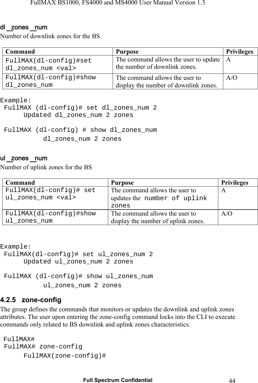 FullMAX BS1000, FS4000 and MS4000 User Manual Version 1.3   Full Spectrum Confidential  44Number of downlink zones for the BS   Command  Purpose  PrivilegesFullMAX(dl-config)#set dl_zones_num &lt;val&gt; The command allows the user to update the number of downlink zones. A FullMAX(dl-config)#show dl_zones_num The command allows the user to display the number of downlink zones. A/O  Example:  FullMAX (dl-config)# set dl_zones_num 2    Updated dl_zones_num 2 zones    FullMAX (dl-config) # show dl_zones_num    dl_zones_num 2 zones   Number of uplink zones for the BS   Command  Purpose  PrivilegesFullMAX(dl-config)# set ul_zones_num &lt;val&gt; The command allows the user to updates the number of uplink zones A FullMAX(dl-config)#show ul_zones_num The command allows the user to display the number of uplink zones. A/O   Example:  FullMAX(dl-config)# set ul_zones_num 2    Updated ul_zones_num 2 zones    FullMAX (dl-config)# show ul_zones_num    ul_zones_num 2 zones 4.2.5   zone-config The group defines the commands that monitors or updates the downlink and uplink zones attributes. The user upon entering the zone-config command locks into the CLI to execute commands only related to BS downlink and uplink zones characteristics.    FullMAX#  FullMAX# zone-config  FullMAX(zone-config)#  