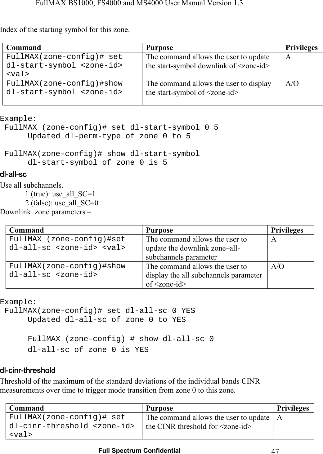 FullMAX BS1000, FS4000 and MS4000 User Manual Version 1.3   Full Spectrum Confidential  47Index of the starting symbol for this zone.  Command  Purpose  PrivilegesFullMAX(zone-config)# set dl-start-symbol &lt;zone-id&gt; &lt;val&gt; The command allows the user to update the start-symbol downlink of &lt;zone-id&gt; A FullMAX(zone-config)#show dl-start-symbol &lt;zone-id&gt; The command allows the user to display the start-symbol of &lt;zone-id&gt; A/O  Example:  FullMAX (zone-config)# set dl-start-symbol 0 5    Updated dl-perm-type of zone 0 to 5     FullMAX(zone-config)# show dl-start-symbol    dl-start-symbol of zone 0 is 5  Use all subchannels.              1 (true): use_all_SC=1              2 (false): use_all_SC=0 Downlink  zone parameters –   Command  Purpose  PrivilegesFullMAX (zone-config)#set dl-all-sc &lt;zone-id&gt; &lt;val&gt; The command allows the user to update the downlink zone–all-subchannels parameter A FullMAX(zone-config)#show dl-all-sc &lt;zone-id&gt; The command allows the user to display the all subchannels parameter of &lt;zone-id&gt; A/O  Example:  FullMAX(zone-config)# set dl-all-sc 0 YES    Updated dl-all-sc of zone 0 to YES     FullMAX (zone-config) # show dl-all-sc 0    dl-all-sc of zone 0 is YES  Threshold of the maximum of the standard deviations of the individual bands CINR measurements over time to trigger mode transition from zone 0 to this zone.  Command  Purpose  PrivilegesFullMAX(zone-config)# set dl-cinr-threshold &lt;zone-id&gt; &lt;val&gt; The command allows the user to update the CINR threshold for &lt;zone-id&gt; A 