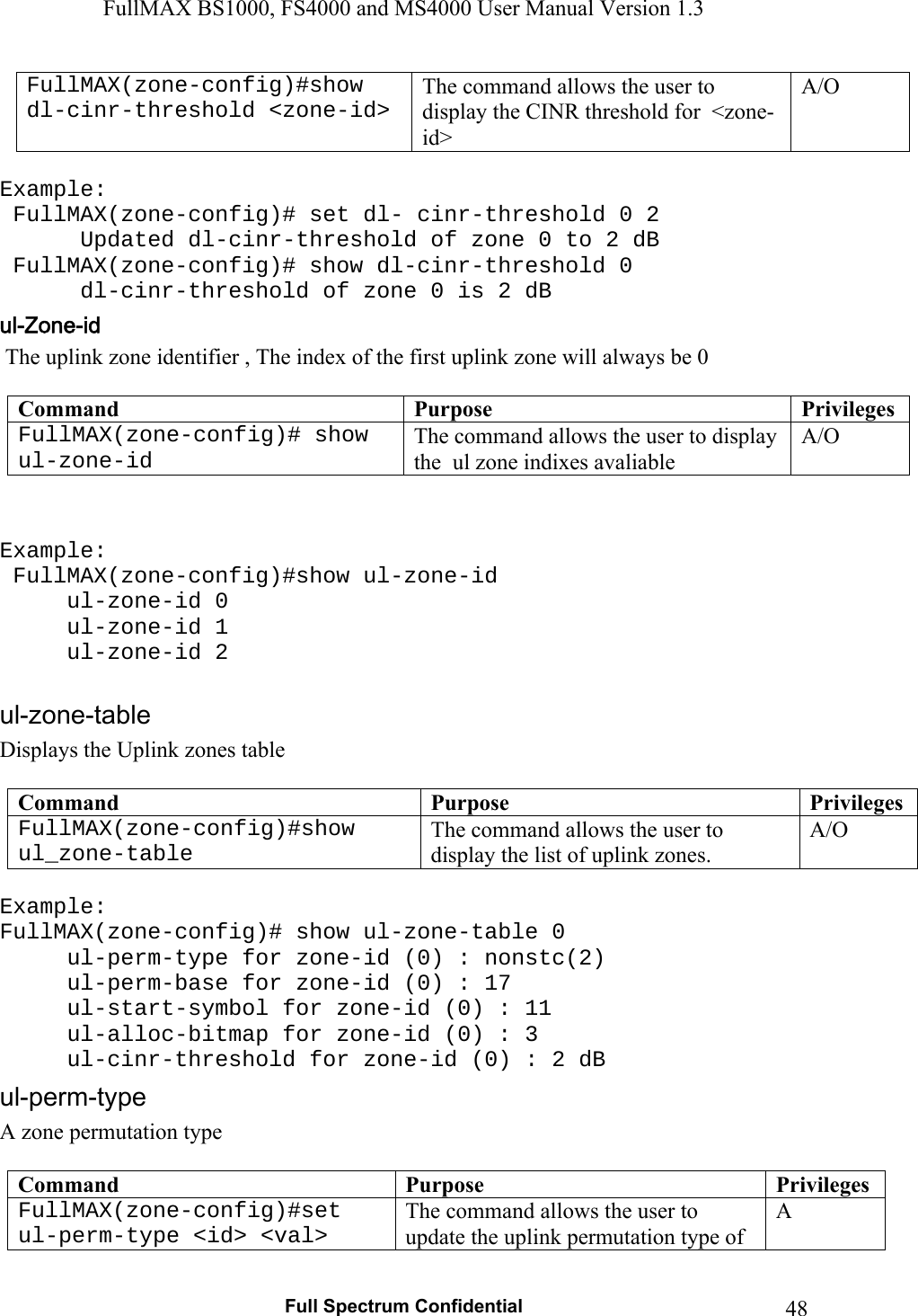 FullMAX BS1000, FS4000 and MS4000 User Manual Version 1.3   Full Spectrum Confidential  48FullMAX(zone-config)#show dl-cinr-threshold &lt;zone-id&gt; The command allows the user to display the CINR threshold for  &lt;zone-id&gt; A/O  Example:  FullMAX(zone-config)# set dl- cinr-threshold 0 2    Updated dl-cinr-threshold of zone 0 to 2 dB   FullMAX(zone-config)# show dl-cinr-threshold 0    dl-cinr-threshold of zone 0 is 2 dB  The uplink zone identifier , The index of the first uplink zone will always be 0  Command  Purpose  PrivilegesFullMAX(zone-config)# show ul-zone-id The command allows the user to display the  ul zone indixes avaliable  A/O   Example:  FullMAX(zone-config)#show ul-zone-id  ul-zone-id 0  ul-zone-id 1  ul-zone-id 2  Displays the Uplink zones table  Command  Purpose  PrivilegesFullMAX(zone-config)#show ul_zone-table The command allows the user to display the list of uplink zones. A/O  Example: FullMAX(zone-config)# show ul-zone-table 0 ul-perm-type for zone-id (0) : nonstc(2) ul-perm-base for zone-id (0) : 17 ul-start-symbol for zone-id (0) : 11  ul-alloc-bitmap for zone-id (0) : 3 ul-cinr-threshold for zone-id (0) : 2 dB A zone permutation type  Command  Purpose  PrivilegesFullMAX(zone-config)#set ul-perm-type &lt;id&gt; &lt;val&gt; The command allows the user to update the uplink permutation type of A 