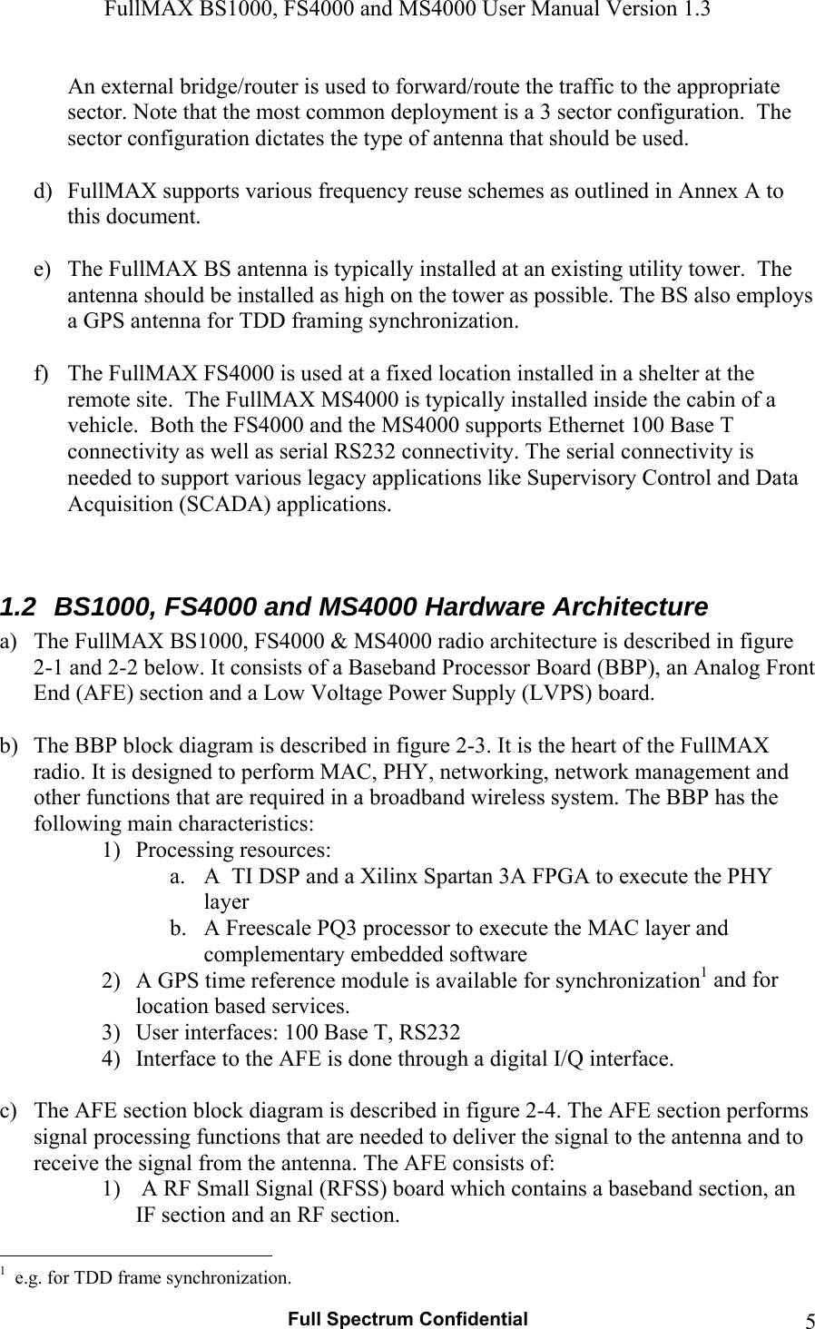 FullMAX BS1000, FS4000 and MS4000 User Manual Version 1.3   Full Spectrum Confidential  5An external bridge/router is used to forward/route the traffic to the appropriate sector. Note that the most common deployment is a 3 sector configuration.  The sector configuration dictates the type of antenna that should be used.   d) FullMAX supports various frequency reuse schemes as outlined in Annex A to this document.  e) The FullMAX BS antenna is typically installed at an existing utility tower.  The antenna should be installed as high on the tower as possible. The BS also employs a GPS antenna for TDD framing synchronization.  f) The FullMAX FS4000 is used at a fixed location installed in a shelter at the remote site.  The FullMAX MS4000 is typically installed inside the cabin of a vehicle.  Both the FS4000 and the MS4000 supports Ethernet 100 Base T connectivity as well as serial RS232 connectivity. The serial connectivity is needed to support various legacy applications like Supervisory Control and Data Acquisition (SCADA) applications.   1.2  BS1000, FS4000 and MS4000 Hardware Architecture a) The FullMAX BS1000, FS4000 &amp; MS4000 radio architecture is described in figure 2-1 and 2-2 below. It consists of a Baseband Processor Board (BBP), an Analog Front End (AFE) section and a Low Voltage Power Supply (LVPS) board.  b) The BBP block diagram is described in figure 2-3. It is the heart of the FullMAX radio. It is designed to perform MAC, PHY, networking, network management and other functions that are required in a broadband wireless system. The BBP has the following main characteristics: 1) Processing resources:  a. A  TI DSP and a Xilinx Spartan 3A FPGA to execute the PHY layer  b. A Freescale PQ3 processor to execute the MAC layer and complementary embedded software 2) A GPS time reference module is available for synchronization1 and for location based services. 3) User interfaces: 100 Base T, RS232 4) Interface to the AFE is done through a digital I/Q interface.  c) The AFE section block diagram is described in figure 2-4. The AFE section performs signal processing functions that are needed to deliver the signal to the antenna and to receive the signal from the antenna. The AFE consists of: 1)  A RF Small Signal (RFSS) board which contains a baseband section, an IF section and an RF section.                                                   1  e.g. for TDD frame synchronization. 