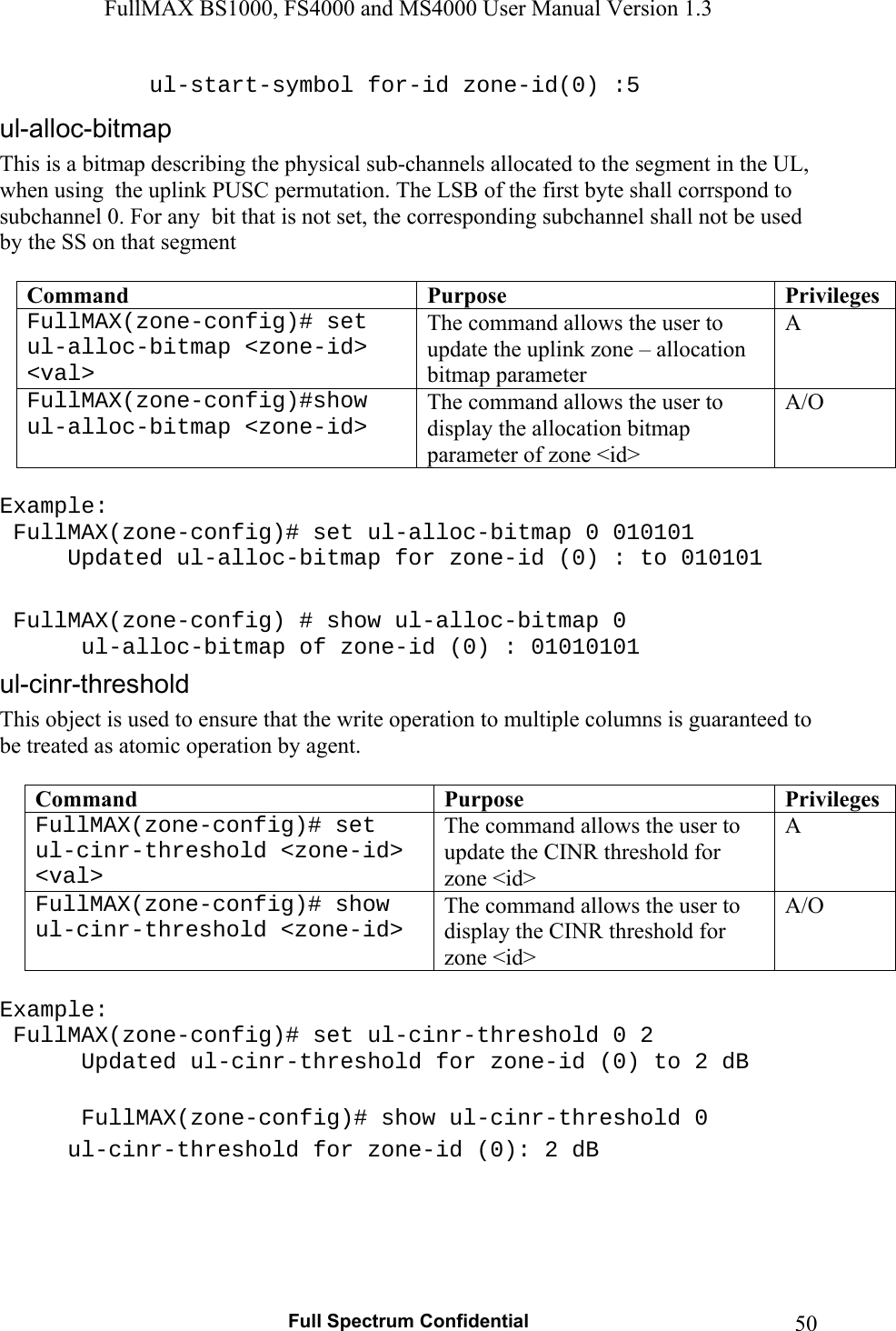 FullMAX BS1000, FS4000 and MS4000 User Manual Version 1.3   Full Spectrum Confidential  50   ul-start-symbol for-id zone-id(0) :5  This is a bitmap describing the physical sub-channels allocated to the segment in the UL, when using  the uplink PUSC permutation. The LSB of the first byte shall corrspond to subchannel 0. For any  bit that is not set, the corresponding subchannel shall not be used by the SS on that segment  Command  Purpose  PrivilegesFullMAX(zone-config)# set ul-alloc-bitmap &lt;zone-id&gt; &lt;val&gt; The command allows the user to update the uplink zone – allocation bitmap parameter A FullMAX(zone-config)#show ul-alloc-bitmap &lt;zone-id&gt; The command allows the user to display the allocation bitmap parameter of zone &lt;id&gt; A/O  Example:  FullMAX(zone-config)# set ul-alloc-bitmap 0 010101    Updated ul-alloc-bitmap for zone-id (0) : to 010101   FullMAX(zone-config) # show ul-alloc-bitmap 0    ul-alloc-bitmap of zone-id (0) : 01010101 This object is used to ensure that the write operation to multiple columns is guaranteed to be treated as atomic operation by agent.  Command  Purpose  PrivilegesFullMAX(zone-config)# set ul-cinr-threshold &lt;zone-id&gt; &lt;val&gt; The command allows the user to update the CINR threshold for zone &lt;id&gt; A FullMAX(zone-config)# show ul-cinr-threshold &lt;zone-id&gt; The command allows the user to display the CINR threshold for  zone &lt;id&gt; A/O  Example:  FullMAX(zone-config)# set ul-cinr-threshold 0 2    Updated ul-cinr-threshold for zone-id (0) to 2 dB    FullMAX(zone-config)# show ul-cinr-threshold 0    ul-cinr-threshold for zone-id (0): 2 dB  