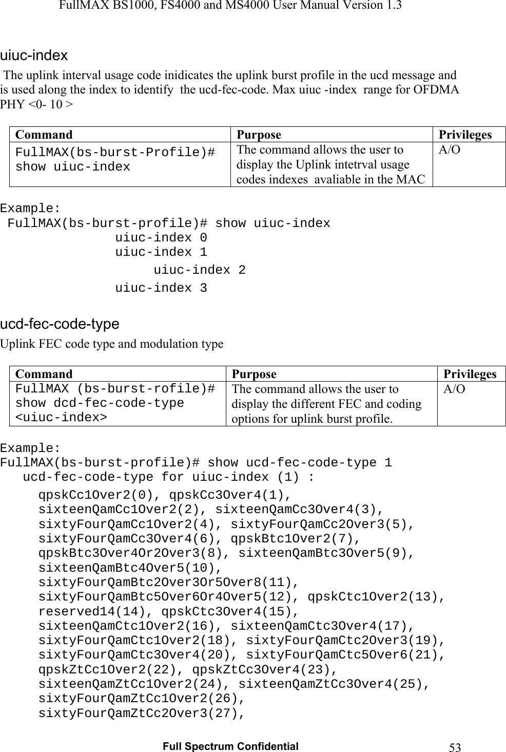 FullMAX BS1000, FS4000 and MS4000 User Manual Version 1.3   Full Spectrum Confidential  53 The uplink interval usage code inidicates the uplink burst profile in the ucd message and is used along the index to identify  the ucd-fec-code. Max uiuc -index  range for OFDMA PHY &lt;0- 10 &gt;  Command  Purpose  PrivilegesFullMAX(bs-burst-Profile)# show uiuc-index The command allows the user to display the Uplink intetrval usage codes indexes  avaliable in the MAC A/O  Example:  FullMAX(bs-burst-profile)# show uiuc-index     uiuc-index 0    uiuc-index 1    uiuc-index 2    uiuc-index 3  Uplink FEC code type and modulation type  Command  Purpose  PrivilegesFullMAX (bs-burst-rofile)# show dcd-fec-code-type &lt;uiuc-index&gt; The command allows the user to display the different FEC and coding options for uplink burst profile. A/O  Example: FullMAX(bs-burst-profile)# show ucd-fec-code-type 1    ucd-fec-code-type for uiuc-index (1) : qpskCc1Over2(0), qpskCc3Over4(1), sixteenQamCc1Over2(2), sixteenQamCc3Over4(3), sixtyFourQamCc1Over2(4), sixtyFourQamCc2Over3(5), sixtyFourQamCc3Over4(6), qpskBtc1Over2(7), qpskBtc3Over4Or2Over3(8), sixteenQamBtc3Over5(9), sixteenQamBtc4Over5(10), sixtyFourQamBtc2Over3Or5Over8(11), sixtyFourQamBtc5Over6Or4Over5(12), qpskCtc1Over2(13), reserved14(14), qpskCtc3Over4(15), sixteenQamCtc1Over2(16), sixteenQamCtc3Over4(17), sixtyFourQamCtc1Over2(18), sixtyFourQamCtc2Over3(19), sixtyFourQamCtc3Over4(20), sixtyFourQamCtc5Over6(21), qpskZtCc1Over2(22), qpskZtCc3Over4(23), sixteenQamZtCc1Over2(24), sixteenQamZtCc3Over4(25), sixtyFourQamZtCc1Over2(26), sixtyFourQamZtCc2Over3(27), 