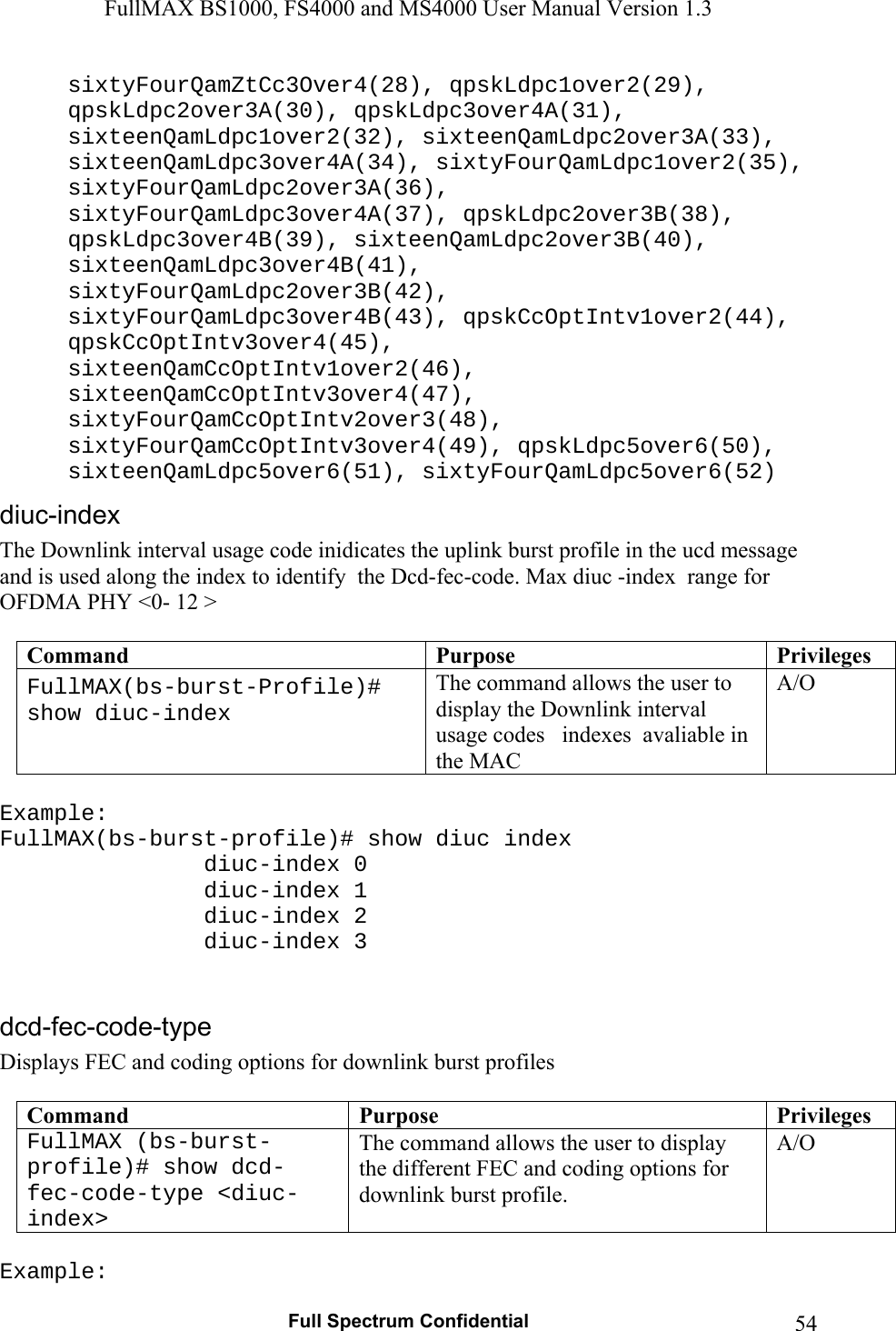 FullMAX BS1000, FS4000 and MS4000 User Manual Version 1.3   Full Spectrum Confidential  54sixtyFourQamZtCc3Over4(28), qpskLdpc1over2(29), qpskLdpc2over3A(30), qpskLdpc3over4A(31), sixteenQamLdpc1over2(32), sixteenQamLdpc2over3A(33), sixteenQamLdpc3over4A(34), sixtyFourQamLdpc1over2(35), sixtyFourQamLdpc2over3A(36), sixtyFourQamLdpc3over4A(37), qpskLdpc2over3B(38), qpskLdpc3over4B(39), sixteenQamLdpc2over3B(40), sixteenQamLdpc3over4B(41), sixtyFourQamLdpc2over3B(42), sixtyFourQamLdpc3over4B(43), qpskCcOptIntv1over2(44), qpskCcOptIntv3over4(45), sixteenQamCcOptIntv1over2(46), sixteenQamCcOptIntv3over4(47), sixtyFourQamCcOptIntv2over3(48), sixtyFourQamCcOptIntv3over4(49), qpskLdpc5over6(50), sixteenQamLdpc5over6(51), sixtyFourQamLdpc5over6(52) The Downlink interval usage code inidicates the uplink burst profile in the ucd message and is used along the index to identify  the Dcd-fec-code. Max diuc -index  range for OFDMA PHY &lt;0- 12 &gt;  Command  Purpose  PrivilegesFullMAX(bs-burst-Profile)# show diuc-index The command allows the user to display the Downlink interval usage codes   indexes  avaliable in the MAC A/O  Example: FullMAX(bs-burst-profile)# show diuc index     diuc-index 0    diuc-index 1    diuc-index 2      diuc-index 3   Displays FEC and coding options for downlink burst profiles  Command  Purpose  PrivilegesFullMAX (bs-burst-profile)# show dcd-fec-code-type &lt;diuc-index&gt; The command allows the user to display the different FEC and coding options for downlink burst profile. A/O  Example: 