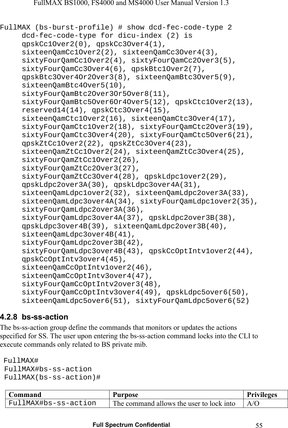 FullMAX BS1000, FS4000 and MS4000 User Manual Version 1.3   Full Spectrum Confidential  55FullMAX (bs-burst-profile) # show dcd-fec-code-type 2   dcd-fec-code-type for dicu-index (2) is qpskCc1Over2(0), qpskCc3Over4(1), sixteenQamCc1Over2(2), sixteenQamCc3Over4(3), sixtyFourQamCc1Over2(4), sixtyFourQamCc2Over3(5), sixtyFourQamCc3Over4(6), qpskBtc1Over2(7), qpskBtc3Over4Or2Over3(8), sixteenQamBtc3Over5(9), sixteenQamBtc4Over5(10), sixtyFourQamBtc2Over3Or5Over8(11), sixtyFourQamBtc5Over6Or4Over5(12), qpskCtc1Over2(13), reserved14(14), qpskCtc3Over4(15), sixteenQamCtc1Over2(16), sixteenQamCtc3Over4(17), sixtyFourQamCtc1Over2(18), sixtyFourQamCtc2Over3(19), sixtyFourQamCtc3Over4(20), sixtyFourQamCtc5Over6(21), qpskZtCc1Over2(22), qpskZtCc3Over4(23), sixteenQamZtCc1Over2(24), sixteenQamZtCc3Over4(25), sixtyFourQamZtCc1Over2(26), sixtyFourQamZtCc2Over3(27), sixtyFourQamZtCc3Over4(28), qpskLdpc1over2(29), qpskLdpc2over3A(30), qpskLdpc3over4A(31), sixteenQamLdpc1over2(32), sixteenQamLdpc2over3A(33), sixteenQamLdpc3over4A(34), sixtyFourQamLdpc1over2(35), sixtyFourQamLdpc2over3A(36), sixtyFourQamLdpc3over4A(37), qpskLdpc2over3B(38), qpskLdpc3over4B(39), sixteenQamLdpc2over3B(40), sixteenQamLdpc3over4B(41), sixtyFourQamLdpc2over3B(42), sixtyFourQamLdpc3over4B(43), qpskCcOptIntv1over2(44), qpskCcOptIntv3over4(45), sixteenQamCcOptIntv1over2(46), sixteenQamCcOptIntv3over4(47), sixtyFourQamCcOptIntv2over3(48), sixtyFourQamCcOptIntv3over4(49), qpskLdpc5over6(50), sixteenQamLdpc5over6(51), sixtyFourQamLdpc5over6(52) 4.2.8  bs-ss-action The bs-ss-action group define the commands that monitors or updates the actions specified for SS. The user upon entering the bs-ss-action command locks into the CLI to execute commands only related to BS private mib.    FullMAX#  FullMAX#bs-ss-action  FullMAX(bs-ss-action)#  Command  Purpose  PrivilegesFullMAX#bs-ss-action  The command allows the user to lock into  A/O 